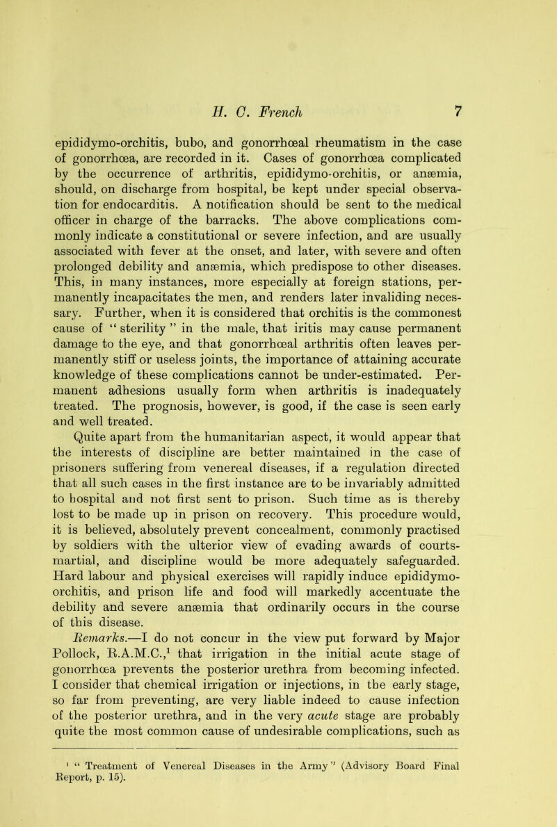epididymo-orchitis, bubo, and gonorrhoeal rheumatism in the case of gonorrhoea, are recorded in it. Cases of gonorrhoea complicated by the occurrence of arthritis, epididymo-orchitis, or anaemia, should, on discharge from hospital, be kept under special observa- tion for endocarditis. A notification should be sent to the medical officer in charge of the barracks. The above complications com- monly indicate a constitutional or severe infection, and are usually associated with fever at the onset, and later, with severe and often prolonged debility and anaemia, which predispose to other diseases. This, in many instances, more especially at foreign stations, per- manently incapacitates the men, and renders later invaliding neces- sary. Further, when it is considered that orchitis is the commonest cause of “ sterility ” in the male, that iritis may cause permanent damage to the eye, and that gonorrhoeal arthritis often leaves per- manently stiff or useless joints, the importance of attaining accurate knowledge of these complications cannot be under-estimated. Per- manent adhesions usually form when arthritis is inadequately treated. The prognosis, however, is good, if the case is seen early and well treated. Quite apart from the humanitarian aspect, it would appear that the interests of discipline are better maintained in the case of prisoners suffering from venereal diseases, if a regulation directed that all such cases in the first instance are to be invariably admitted to hospital and not first sent to prison. Such time as is thereby lost to be made up in prison on recovery. This procedure would, it is believed, absolutely prevent concealment, commonly practised by soldiers with the ulterior view of evading awards of courts- martial, and discipline w^ould be more adequately safeguarded. Hard labour and physical exercises will rapidly induce epididymo- orchitis, and prison life and food will markedly accentuate the debility and severe anaemia that ordinarily occurs in the course of this disease. Beynarks.—I do not concur in the view put forward by Major Pollock, K.A.M.C.,^ that irrigation in the initial acute stage of gonorrhoea prevents the posterior urethra from becoming infected. I consider that chemical irrigation or injections, in the early stage, so far from preventing, are very liable indeed to cause infection of the posterior urethra, and in the very acute stage are probably quite the most common cause of undesirable complications, such as ‘ “ Treatment of Venereal Diseases in the Army (Advisory Board Final Eeport, p. 15).