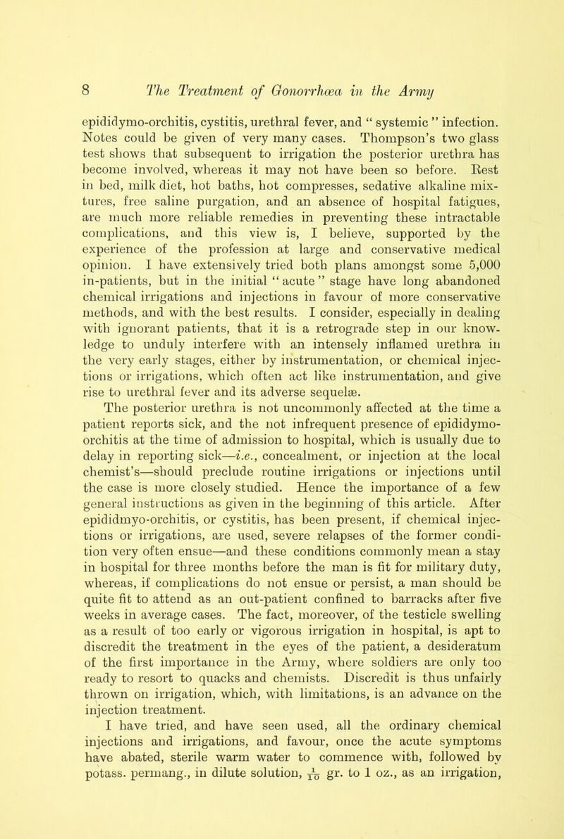 epididymo-orchitis, cystitis, urethral fever, and “ systemic ” infection. Notes could be given of very many cases. Thompson’s two glass test shows that subsequent to irrigation the posterior urethra has become involved, whereas it may not have been so before. Best in bed, milk diet, hot baths, hot compresses, sedative alkaline mix- tures, free saline purgation, and an absence of hospital fatigues, are much more reliable remedies in preventing these intractable complications, and this view is, I believe, supported by the experience of the profession at large and conservative medical opinion. I have extensively tried both plans amongst some 5,000 in-patients, but in the initial “ acute ” stage have long abandoned chemical irrigations and injections in favour of more conservative methods, and with the best results. I consider, especially in dealing with ignorant patients, that it is a retrograde step in our know- ledge to unduly interfere with an intensely inflamed urethra in the very early stages, either by instrumentation, or chemical injec- tions or irrigations, which often act like instrumentation, and give rise to urethral fever and its adverse sequelae. The posterior urethra is not uncommonly affected at the time a patient reports sick, and the not infrequent presence of epididymo- orchitis at the time of admission to hospital, which is usually due to delay in reporting sick—i.e., concealment, or injection at the local chemist’s—should preclude routine irrigations or injections until the case is more closely studied. Hence the importance of a few general instructions as given in the beginning of this article. After epididmyo-orchitis, or cystitis, has been present, if chemical injec- tions or irrigations, are used, severe relapses of the former condi- tion very often ensue—and these conditions commonly mean a stay in hospital for three months before the man is fit for military duty, whereas, if complications do not ensue or persist, a man should be quite fit to attend as an out-patient confined to barracks after five weeks in average cases. The fact, moreover, of the testicle swelling as a result of too early or vigorous irrigation in hospital, is apt to discredit the treatment in the eyes of the patient, a desideratum of the first importance in the Army, where soldiers are only too ready to resort to quacks and chemists. Discredit is thus unfairly thrown on irrigation, which, with limitations, is an advance on the injection treatment. I have tried, and have seen used, all the ordinary chemical injections and irrigations, and favour, once the acute symptoms have abated, sterile warm water to commence with, followed by potass, permang., in dilute solution, — gr. to 1 oz., as an irrigation.