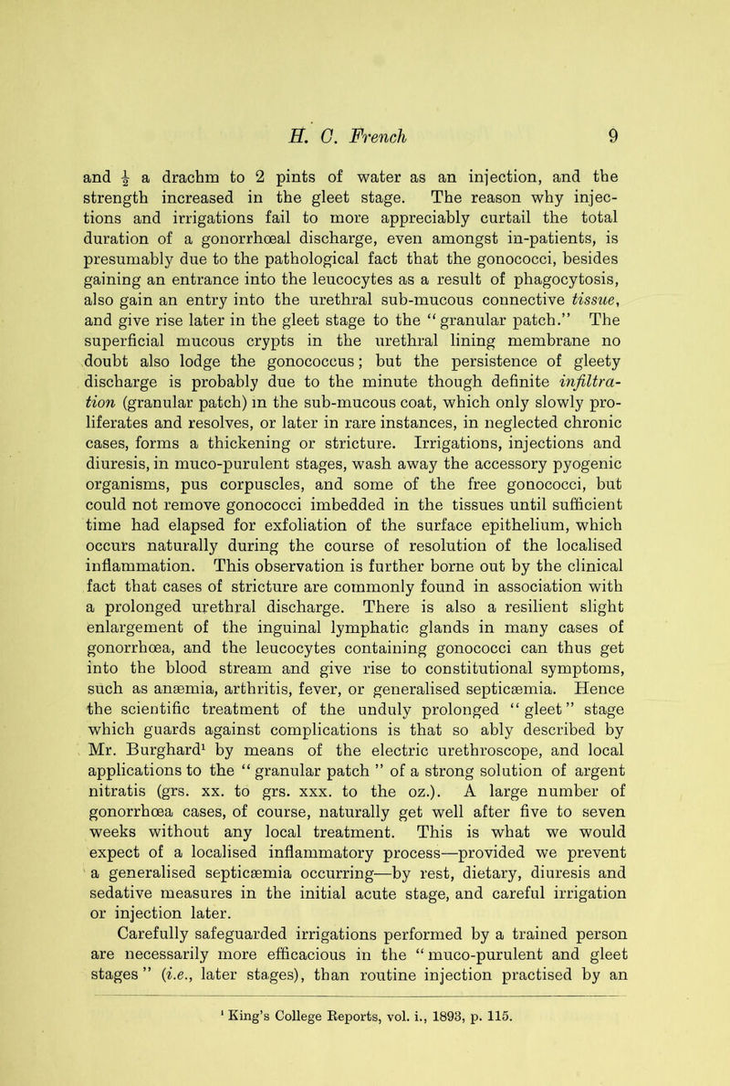 and ^ a drachm to 2 pints of water as an injection, and the strength increased in the gleet stage. The reason why injec- tions and irrigations fail to more appreciably curtail the total duration of a gonorrhoeal discharge, even amongst in-patients, is presumably due to the pathological fact that the gonococci, besides gaining an entrance into the leucocytes as a result of phagocytosis, also gain an entry into the urethral sub-mucous connective tissue, and give rise later in the gleet stage to the “granular patch.” The superficial mucous crypts in the urethral lining membrane no doubt also lodge the gonococcus; hut the persistence of gleety discharge is probably due to the minute though definite infiltra- tion (granular patch) m the sub-mucous coat, which only slowly pro- liferates and resolves, or later in rare instances, in neglected chronic cases, forms a thickening or stricture. Irrigations, injections and diuresis, in muco-purulent stages, wash away the accessory pyogenic organisms, pus corpuscles, and some of the free gonococci, but could not remove gonococci imbedded in the tissues until sufficient time had elapsed for exfoliation of the surface epithelium, which occurs naturally during the course of resolution of the localised inflammation. This observation is further borne out by the clinical fact that cases of stricture are commonly found in association with a prolonged urethral discharge. There is also a resilient slight enlargement of the inguinal lymphatic glands in many cases of gonorrhoea, and the leucocytes containing gonococci can thus get into the blood stream and give rise to constitutional symptoms, such as angemia, arthritis, fever, or generalised septicaemia. Hence the scientific treatment of the unduly prolonged “gleet” stage which guards against complications is that so ably described by Mr. Burghard^ by means of the electric urethroscope, and local applications to the “ granular patch ” of a strong solution of argent nitratis (grs. xx. to grs. xxx. to the oz.). A large number of gonorrhoea cases, of course, naturally get well after five to seven weeks without any local treatment. This is what we would expect of a localised inflammatory process—provided we prevent a generalised septicaemia occurring—by rest, dietary, diuresis and sedative measures in the initial acute stage, and careful irrigation or injection later. Carefully safeguarded irrigations performed by a trained person are necessarily more efficacious in the “ muco-purulent and gleet stages” {i.e., later stages), than routine injection practised by an ‘ King’s College Reports, vol. i., 1893, p. 115.