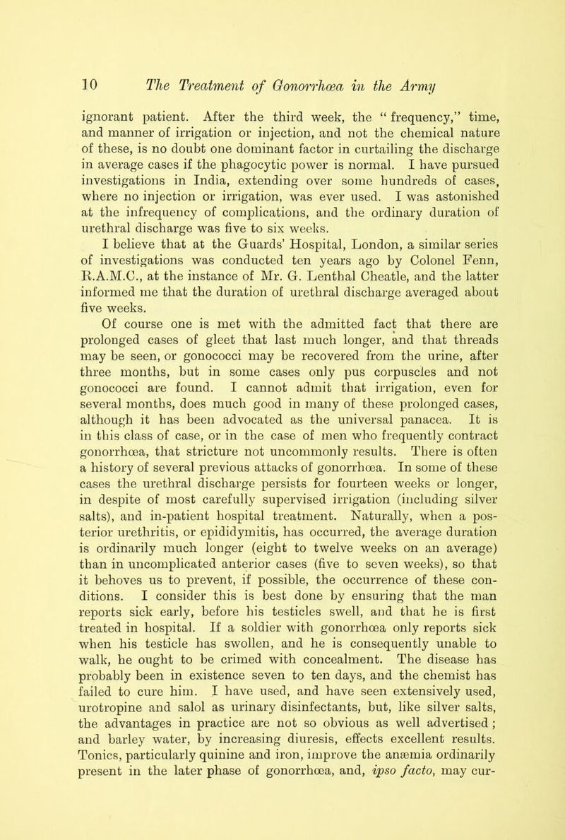 ignorant patient. After the third week, the “ frequency,” time, and manner of irrigation or injection, and not the chemical nature of these, is no doubt one dominant factor in curtailing the discharge in average cases if the phagocytic power is normal. I have pursued investigations in India, extending over some hundreds of cases, where no injection or irrigation, was ever used. I was astonished at the infrequency of complications, and the ordinary duration of urethral discharge was five to six weeks. I believe that at the Guards’ Hospital, London, a similar series of investigations was conducted ten years ago by Colonel Fenn, R.A.M.C., at the instance of Mr. G. Lenthal Cheatle, and the latter informed me that the duration of urethral discharge averaged about five weeks. Of course one is met with the admitted fact that there are prolonged cases of gleet that last much longer, and that threads may be seen, or gonococci may be recovered from the urine, after three months, but in some cases only pus corpuscles and not gonococci are found. I cannot admit that irrigation, even for several months, does much good in many of these prolonged cases, although it has been advocated as the universal panacea. It is in this class of case, or in the case of men who frequently contract gonorrhoea, that stricture not uncommonly results. There is often a history of several previous attacks of gonorrhoea. In some of these cases the urethral discharge persists for fourteen weeks or longer, in despite of most carefully supervised irrigation (including silver salts), and in-patient hospital treatment. Naturally, when a pos- terior urethritis, or epididymitis, has occurred, the average duration is ordinarily much longer (eight to twelve weeks on an average) than in uncomplicated anterior cases (five to seven weeks), so that it behoves us to prevent, if possible, the occurrence of these con- ditions. I consider this is best done by ensuring that the man reports sick early, before his testicles swell, and that he is first treated in hospital. If a soldier with gonorrhoea only reports sick when his testicle has swollen, and he is consequently unable to walk, he ought to be crimed with concealment. The disease has probably been in existence seven to ten days, and the chemist has failed to cure him. I have used, and have seen extensively used, urotropine and salol as urinary disinfectants, but, like silver salts, the advantages in practice are not so obvious as well advertised ; and barley water, by increasing diuresis, effects excellent results. Tonics, particularly quinine and iron, improve the anaemia ordinarily present in the later phase of gonorrhoea, and, ipso facto, may cur-