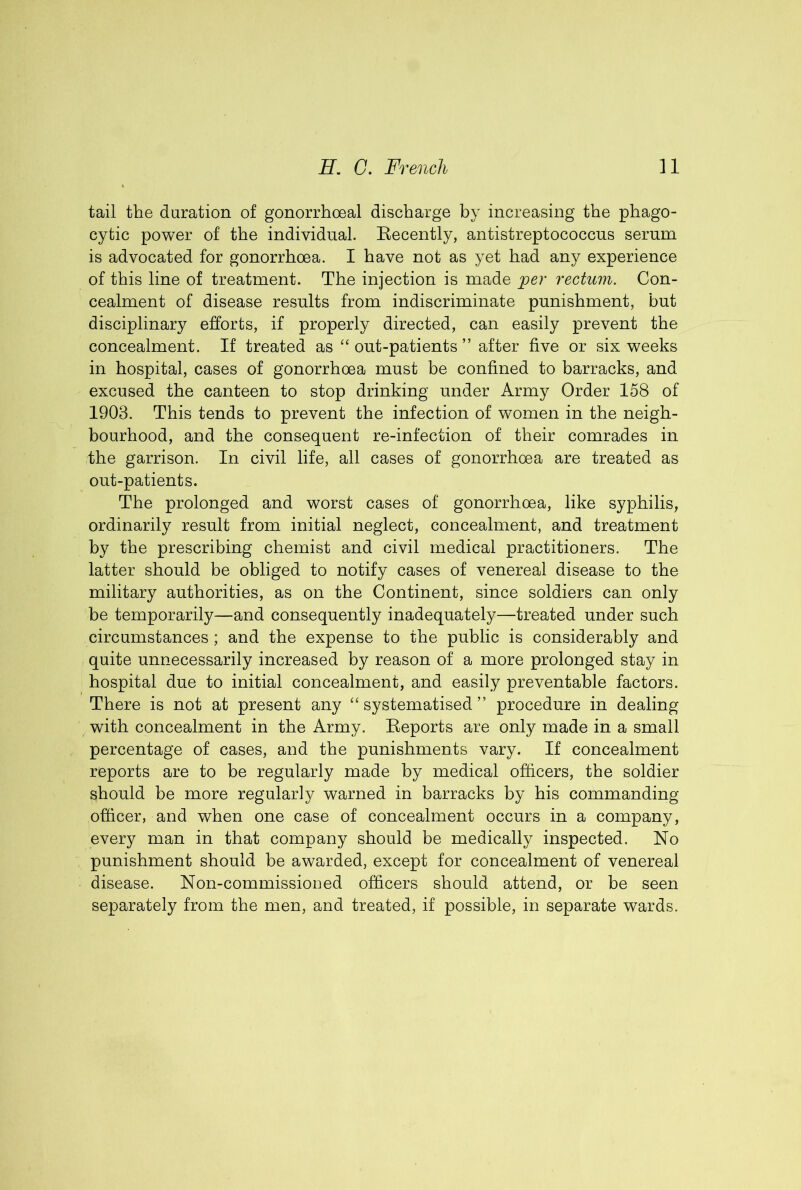 tail the duration of gonorrhoeal discharge by increasing the phago- cytic power of the individual. Eecently, antistreptococcus serum is advocated for gonorrhoea. I have not as yet had any experience of this line of treatment. The injection is made per rectum. Con- cealment of disease results from indiscriminate punishment, but disciplinary efforts, if properly directed, can easily prevent the concealment. If treated as “ out-patients ” after five or six weeks in hospital, cases of gonorrhoea must be confined to barracks, and excused the canteen to stop drinking under Army Order 158 of 1903. This tends to prevent the infection of women in the neigh- bourhood, and the consequent re-infection of their comrades in the garrison. In civil life, all cases of gonorrhoea are treated as out-patients. The prolonged and worst cases of gonorrhoea, like syphilis, ordinarily result from initial neglect, concealment, and treatment by the prescribing chemist and civil medical practitioners. The latter should be obliged to notify cases of venereal disease to the military authorities, as on the Continent, since soldiers can only be temporarily—and consequently inadequately—treated under such circumstances; and the expense to the public is considerably and quite unnecessarily increased by reason of a more prolonged stay in hospital due to initial concealment, and easily preventable factors. There is not at present any “ systematised ” procedure in dealing with concealment in the Army. Eeports are only made in a small percentage of cases, and the punishments vary. If concealment reports are to be regularly made by medical officers, the soldier should be more regularly warned in barracks by his commanding officer, and when one case of concealment occurs in a company, every man in that company should be medically inspected. No punishment should be awarded, except for concealment of venereal disease. Non-commissioned officers should attend, or be seen separately from the men, and treated, if possible, in separate wards.