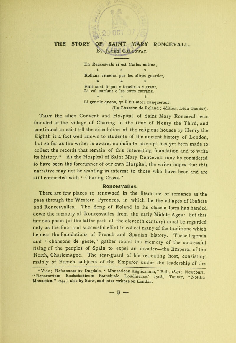 THE STORY OF SAINT MARY RONCEVALL. By James Galloway. En Rencesvals si est Carles entrez; * * * Rollanz remeint pur les altres guarder, * * * Halt sunt li pui e tenebrus e grant, Li val parfunt e les ewes curranz. * * * Li gentilz quens, qu’il fut morz cunquerant. (La Chanson de Roland ; edition, Leon Gautier). That the alien Convent and Hospital of Saint Mary Roncevall was founded at the village of Charing in the time of Henry the Third, and continued to exist till the dissolution of the religious houses by Henry the Eighth is a fact well known to students of the ancient history of London, but so far as the writer is aware, no definite attempt has yet been made to collect the records that remain of this interesting foundation and to write its history.* As the Hospital of Saint Mary Roncevall may be considered to have been the forerunner of our own Hospital, the writer hopes that this narrative may not be wanting in interest to those who have been and are still connected with “ Charing Cross.” Roncesvalies. There are few places so renowned in the literature of romance as the pass through the Western Pyrenees, in which lie the villages of Ibaneta and Roncesvalies. The Song of Roland in its classic form has handed down the memory of Roncesvalies from the early Middle Ages ; but this famous poem (of the latter part of the eleventh century) must be regarded only as the final and successful effort to collect many of the traditions which lie near the foundations of French and Spanish history. These legends and “ chansons de geste,” gather round the memory of the successful rising of the peoples of Spain to expel an invader—the Emperor of the North, Charlemagne. The rear-guard of his retreating host, consisting mainly of French subjects of the Emperor under the leadership of the * Vide ; References by Dugdale, “ Monasticon Anglicanum, ” Edit. 1830; Newcourt, “Repertorium Ecclesiasticum Parochiale Londinense,” 1708; Tanner, Notitia Monastica,” 1744 ; also by Stow, and later writers on London.