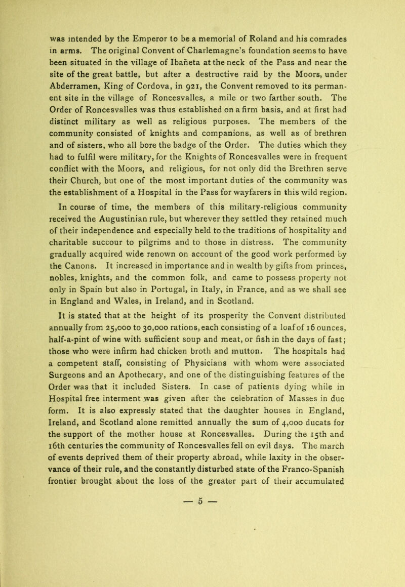 was intended by the Emperor to be a memorial of Roland and his comrades in arms. The original Convent of Charlemagne’s foundation seems to have been situated in the village of Ibaneta at the neck of the Pass and near the site of the great battle, but after a destructive raid by the Moors, under Abderramen, King of Cordova, in 921, the Convent removed to its perman- ent site in the village of Roncesvalles, a mile or two farther south. The Order of Roncesvalles was thus established on a firm basis, and at first had distinct military as well as religious purposes. The members of the community consisted of knights and companions, as well as of brethren and of sisters, who all bore the badge of the Order. The duties which they had to fulfil were military, for the Knights of Roncesvalles were in frequent conflict with the Moors, and religious, for not only did the Brethren serve their Church, but one of the most important duties of the community was the establishment of a Hospital in the Pass for wayfarers in this wild region. In course of time, the members of this military-religious community received the Augustinian rule, but wherever they settled they retained much of their independence and especially held to the traditions of hospitality and charitable succour to pilgrims and to those in distress. The community gradually acquired wide renown on account of the good work performed by the Canons. It increased in importance and in wealth by gifts from princes, nobles, knights, and the common folk, and came to possess property not only in Spain but also in Portugal, in Italy, in France, and as we shall see in England and Wales, in Ireland, and in Scotland. It is stated that at the height of its prosperity the Convent distributed annually from 25,000 to 30,000 rations, each consisting of a loaf of 16 ounces, half-a-pint of wine with sufficient soup and meat, or fish in the days of fast; those who were infirm had chicken broth and mutton. The hospitals had a competent staff, consisting of Physicians with whom were associated Surgeons and an Apothecary, and one of the distinguishing features of the Order was that it included Sisters. In case of patients dying while in Hospital free interment was given after the celebration of Masses in due form. It is also expressly stated that the daughter houses in England, Ireland, and Scotland alone remitted annually the sum of 4,000 ducats for the support of the mother house at Roncesvalles. During the 15th and 16th centuries the community of Roncesvalles fell on evil days. The march of events deprived them of their property abroad, while laxity in the obser- vance of their rule, and the constantly disturbed state of the Franco-Spanish frontier brought about the loss of the greater part of their accumulated