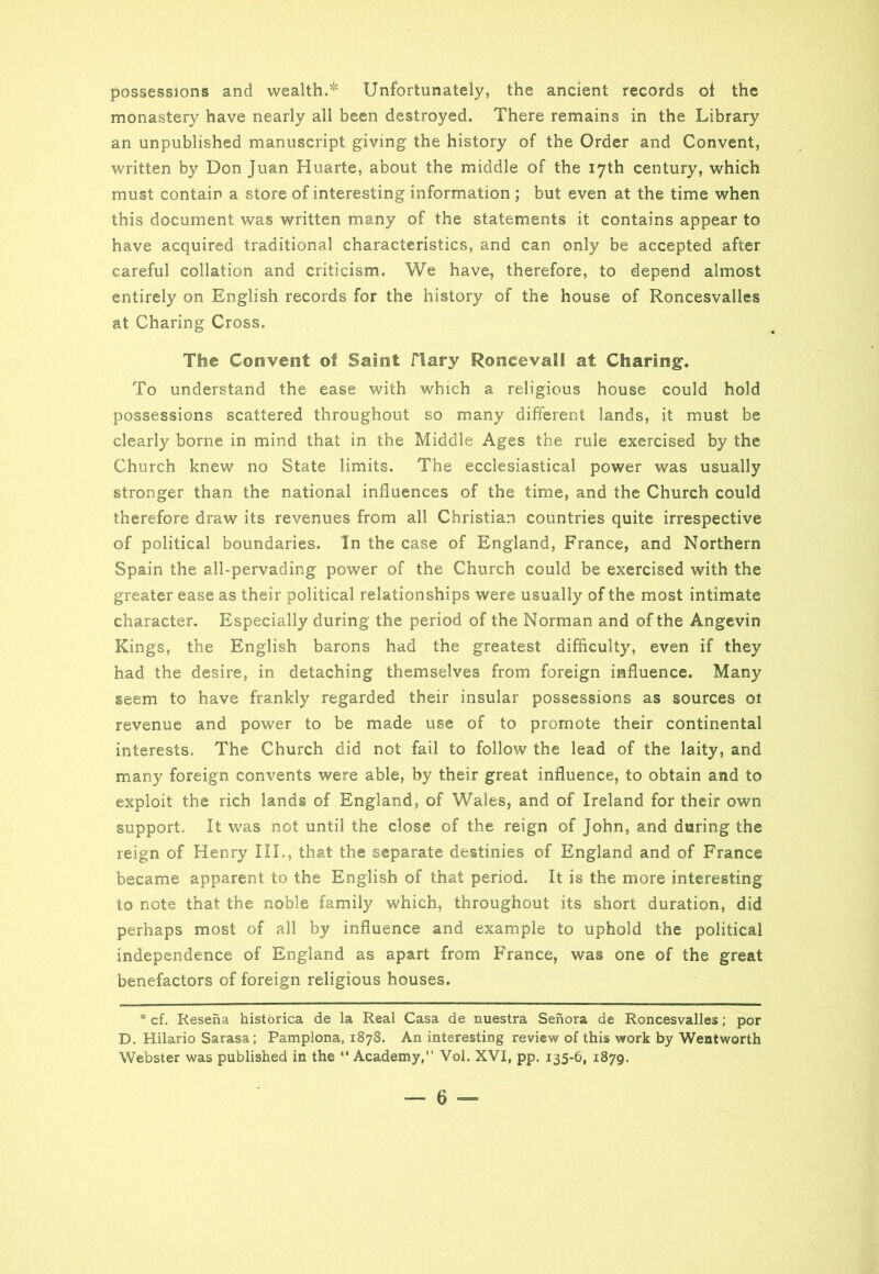 possessions and wealth.^ Unfortunately, the ancient records ot the monastery have nearly all been destroyed. There remains in the Library an unpublished manuscript giving the history of the Order and Convent, written by Don Juan Huarte, about the middle of the 17th century, which must contain a store of interesting information ; but even at the time when this document was written many of the statements it contains appear to have acquired traditional characteristics, and can only be accepted after careful collation and criticism. We have, therefore, to depend almost entirely on English records for the history of the house of Roncesvalles at Charing Cross. The Convent of Saint 11 ary Roncevall at Charing. To understand the ease with which a religious house could hold possessions scattered throughout so many different lands, it must be clearly borne in mind that in the Middle Ages the rule exercised by the Church knew no State limits. The ecclesiastical power was usually stronger than the national influences of the time, and the Church could therefore draw its revenues from all Christian countries quite irrespective of political boundaries. In the case of England, France, and Northern Spain the all-pervading power of the Church could be exercised with the greater ease as their political relationships were usually of the most intimate character. Especially during the period of the Norman and of the Angevin Kings, the English barons had the greatest difficulty, even if they had the desire, in detaching themselves from foreign influence. Many seem to have frankly regarded their insular possessions as sources 01 revenue and power to be made use of to promote their continental interests. The Church did not fail to follow the lead of the laity, and many foreign convents were able, by their great influence, to obtain and to exploit the rich lands of England, of Wales, and of Ireland for their own support It was not until the close of the reign of John, and during the reign of Henry III., that the separate destinies of England and of France became apparent to the English of that period. It is the more interesting to note that the noble family which, throughout its short duration, did perhaps most of all by influence and example to uphold the political independence of England as apart from France, was one of the great benefactors of foreign religious houses. * cf. Resena historica de la Real Casa de nuestra Senora de Roncesvalles; por D. Hilario Sarasa; Pamplona, 1878. An interesting review of this work by Wentworth Webster was published in the “ Academy,” Vol. XVI, pp. 135-6, 1879.