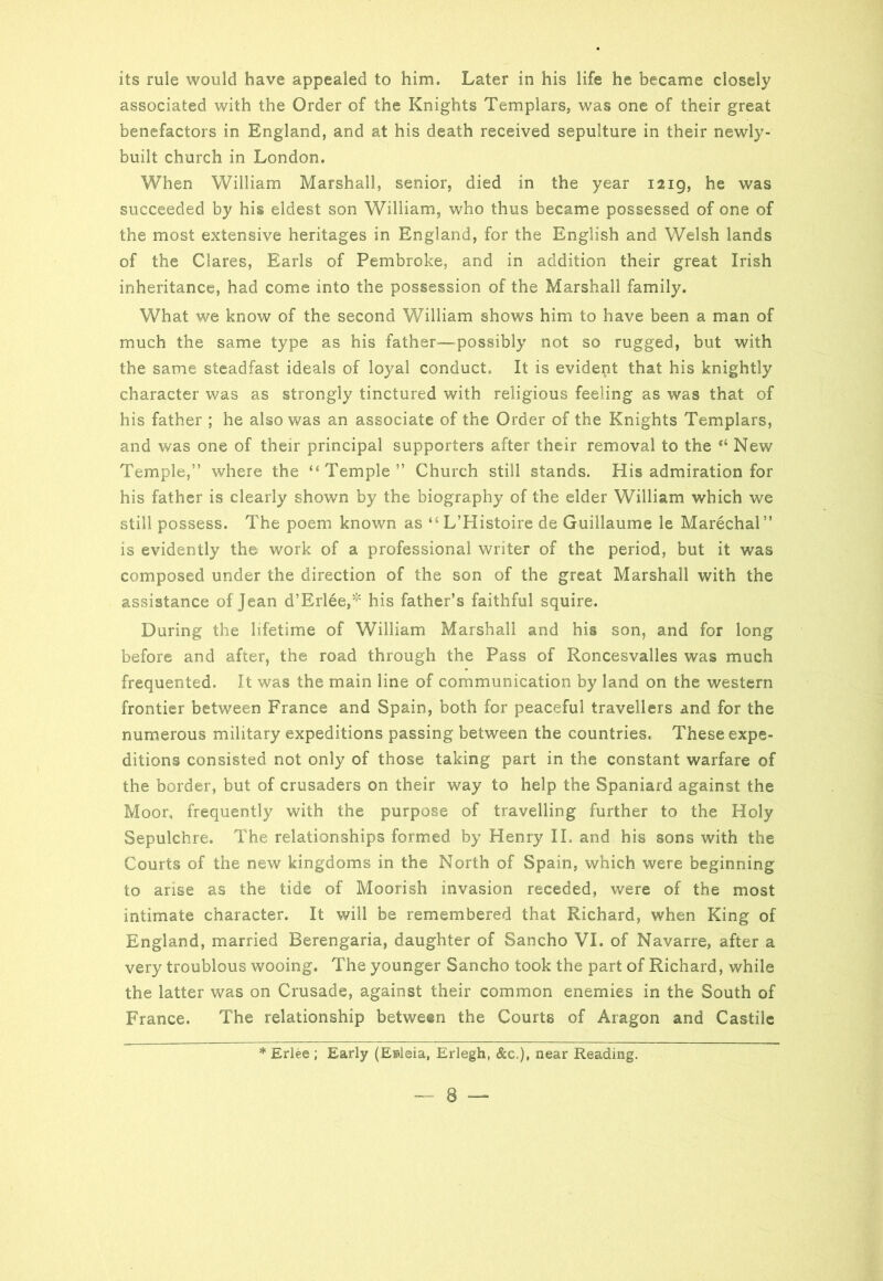 associated with the Order of the Knights Templars, was one of their great benefactors in England, and at his death received sepulture in their newly- built church in London. When William Marshall, senior, died in the year 1219, he was succeeded by his eldest son William, who thus became possessed of one of the most extensive heritages in England, for the English and Welsh lands of the Clares, Earls of Pembroke, and in addition their great Irish inheritance, had come into the possession of the Marshall family. What we know of the second William shows him to have been a man of much the same type as his father—possibly not so rugged, but with the same steadfast ideals of loyal conduct. It is evident that his knightly character was as strongly tinctured with religious feeling as was that of his father ; he also was an associate of the Order of the Knights Templars, and was one of their principal supporters after their removal to the “ New Temple,” where the “Temple” Church still stands. His admiration for his father is clearly shown by the biography of the elder William which we still possess. The poem known as “L’Histoire de Guillaume le Marechal” is evidently the work of a professional writer of the period, but it was composed under the direction of the son of the great Marshall with the assistance of Jean d’Erlee,* his father’s faithful squire. During the lifetime of William Marshall and his son, and for long before and after, the road through the Pass of Roncesvalles was much frequented. It was the main line of communication by land on the western frontier between France and Spain, both for peaceful travellers and for the numerous military expeditions passing between the countries. These expe- ditions consisted not only of those taking part in the constant warfare of the border, but of crusaders on their way to help the Spaniard against the Moor, frequently with the purpose of travelling further to the Holy Sepulchre. The relationships formed by Henry II. and his sons with the Courts of the new kingdoms in the North of Spain, which were beginning to arise as the tide of Moorish invasion receded, were of the most intimate character. It will be remembered that Richard, when King of England, married Berengaria, daughter of Sancho VI. of Navarre, after a very troublous wooing. The younger Sancho took the part of Richard, while the latter was on Crusade, against their common enemies in the South of France. The relationship between the Courts of Aragon and Castile * Erlee ; Early (Enieia, Erlegh, &c.), near Reading. — 8 —