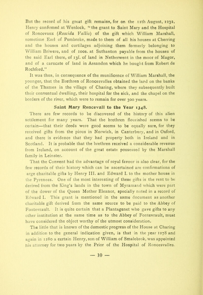 But the record of his great gift remains, for on the nth August, 1232, Henry confirmed at Wenlock, “the grant to Saint Mary and the Hospital of Roncevaux (Roscida Vallis) of the gift which William Marshall, sometime Earl of Pembroke, made to them of all his houses at Cherring and the houses and curtilages adjoining them formerly belonging to William Briwere, and of 100s. at Suthanton payable from the houses of the said Earl there, of 13Z. of land in Netherwent in the moor of Magor, and of a carucate of land in Assandon which he bought from Robert de Rochford.” It was thus, in consequence of the munificence of William Marshall, the younger, that the Brethren of Roncesvalles obtained the land on the banks of the Thames in the village of Charing, where they subsequently built their conventual dwelling, their hospital for the sick, and the chapel on the borders of the river, which were to remain for over 300 years. Saint Mary Roncevall to the Year 1348. There are few records to be discovered of the history of this alien settlement for many years. That the brethren flourished seems to be certain—that their deeds were good seems to be equally sure, for they received gifts from the pious in Norwich, in Canterbury, and in Oxford, and there is evidence that they had property both in Ireland and in Scotland. It is probable that the brethren received a considerable revenue from Ireland, on account of the great estate possessed by the Marshall family in Leinster. That the Convent had the advantage of royal favour is also clear, for the few records of their history which can be ascertained are confirmations of arge charitable gifts by Henry III. and Edward I. to the mother house in the Pyrenees. One of the most interesting of these gifts is the rent to be derived from the King’s lands in the town of Myramand which were part of the dower of the Queen Mother Eleanor, specially noted in a record of Edward I. This grant is mentioned in the same document as another charitable gift derived from the same source to be paid to the Abbey of Fontevrault. It is quite certain that a Plantagenet who gave gifts to any other institution at the same time as to the Abbey of Fontevrault, must have considered the object worthy of the utmost consideration. The little that is known of the domestic progress of the House at Charing in addition to the general indication given, is that in the year 1278 and again in 1280 a certain Henry, son of William of Smalebrok, was appointed his attorney for two years by the Prior of the Hospital of Roncesvalles.