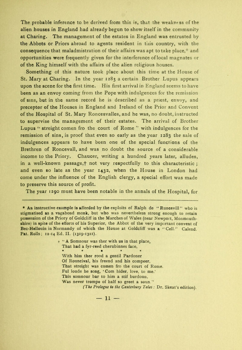 The probable inference to be derived from this is, that the weakness of the alien houses in England had already begun to show itself in the community at Charing. The management of the estates in England was entrusted by the Abbots or Priors abroad to agents resident in this country, with the consequence that maladmistration of their affairs was apt to take place,* * * * ***** and opportunities were frequently given for the interference of local magnates or of the King himself with the affairs of the alien religious houses. Something of this nature took place about this time at the House of St. Mary at Charing. In the year 1283 a certain Brother Lupus appears upon the scene for the first time. His first arrival in England seems to have been as an envoy coming from the Pope with indulgences for the remission of sins, but in the same record he is described as a priest, envoy, and preceptor of the Houses in England and Ireland of the Prior and Convent of the Hospital of St. Mary Roncesvalles, and he was, no doubt, instructed to supervise the management of their estates. The arrival of Brother Lupus “ streight comen fro the court of Rome ” with indulgences for the remission of sins, is proof that even so early as the year 1283 the sale of indulgences appears to have been one of the special functions of the Brethren of Roncevall, and was no doubt the source of a considerable income to the Priory. Chaucer, writing a hundred years later, alludes, in a well-known passage,f not very respectfully to this characteristic ; and even so late as the year 1432, when the House in London had come under the influence of the English clergy, a special effort was made to preserve this source of profit. The year 1290 must have been notable in the annals of the Hospital, for * An instructive example is afforded by the exploits of Ralph de “ Runcevill ” who is stigmatised as a vagabond monk, but who was nevertheless strong enough to retain possession of the Priory of GoldclifF in the Marches of Wales (near Newport, Monmouth- shire) in spite of the efforts of his Superior, the Abbot of the very important convent of Bec-Hellouin in Normandy of which the House at Goldcliff was a “ Cell,” Calend. Pat. Rolls; 12-14 Ed. II. (1319-1321). + ” A Somnour was ther with us in that place, That had a fyr-reed cherubinnes face, ***** With him ther rood a gentil Pardoner Of Rouncival, his freend and his compeer, That streight was comen fro the court of Rome. Ful loude he song, * Com hider, love, to me.’ This somnour bar to him a stif burdoun, Was never trompe of half so greet a soun.” (The Prologue to the Canterbury Tales : Dr. Skeat’s edition).