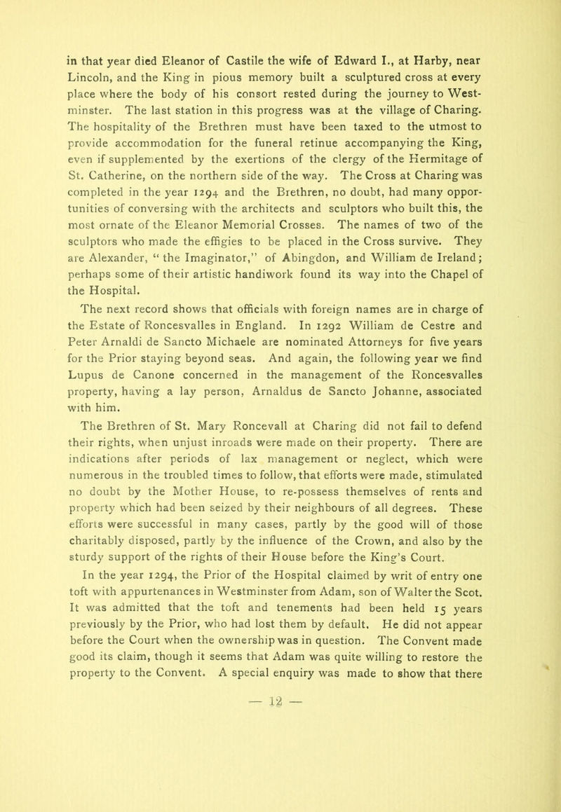 Lincoln, and the King in pious memory built a sculptured cross at every place where the body of his consort rested during the journey to West- minster. The last station in this progress was at the village of Charing. The hospitality of the Brethren must have been taxed to the utmost to provide accommodation for the funeral retinue accompanying the King, even if supplemented by the exertions of the clergy of the Hermitage of St. Catherine, on the northern side of the way. The Cross at Charing was completed in the year 1294 and the Brethren, no doubt, had many oppor- tunities of conversing with the architects and sculptors who built this, the most ornate of the Eleanor Memorial Crosses. The names of two of the sculptors who made the effigies to be placed in the Cross survive. They are Alexander, “ the Imaginator,” of Abingdon, and William de Ireland; perhaps some of their artistic handiwork found its way into the Chapel of the Hospital. The next record shows that officials with foreign names are in charge of the Estate of Roncesvalles in England. In 1292 William de Cestre and Peter Arnaldi de Sancto Michaele are nominated Attorneys for five years for the Prior staying beyond seas. And again, the following year we find Lupus de Canone concerned in the management of the Roncesvalles property, having a lay person, Arnaldus de Sancto Johanne, associated with him. The Brethren of St. Mary Roncevall at Charing did not fail to defend their rights, when unjust inroads were made on their property. There are indications after periods of lax management or neglect, which were numerous in the troubled times to follow, that efforts were made, stimulated no doubt by the Mother House, to re-possess themselves of rents and property which had been seized by their neighbours of all degrees. These efforts were successful in many cases, partly by the good will of those charitably disposed, partly by the influence of the Crown, and also by the sturdy support of the rights of their House before the King’s Court. In the year 1294, the Prior of the Hospital claimed by writ of entry one toft with appurtenances in Westminster from Adam, son of Walter the Scot. It was admitted that the toft and tenements had been held 15 years previously by the Prior, who had lost them by default. He did not appear before the Court when the ownership was in question. The Convent made good its claim, though it seems that Adam was quite willing to restore the property to the Convent. A special enquiry was made to show that there