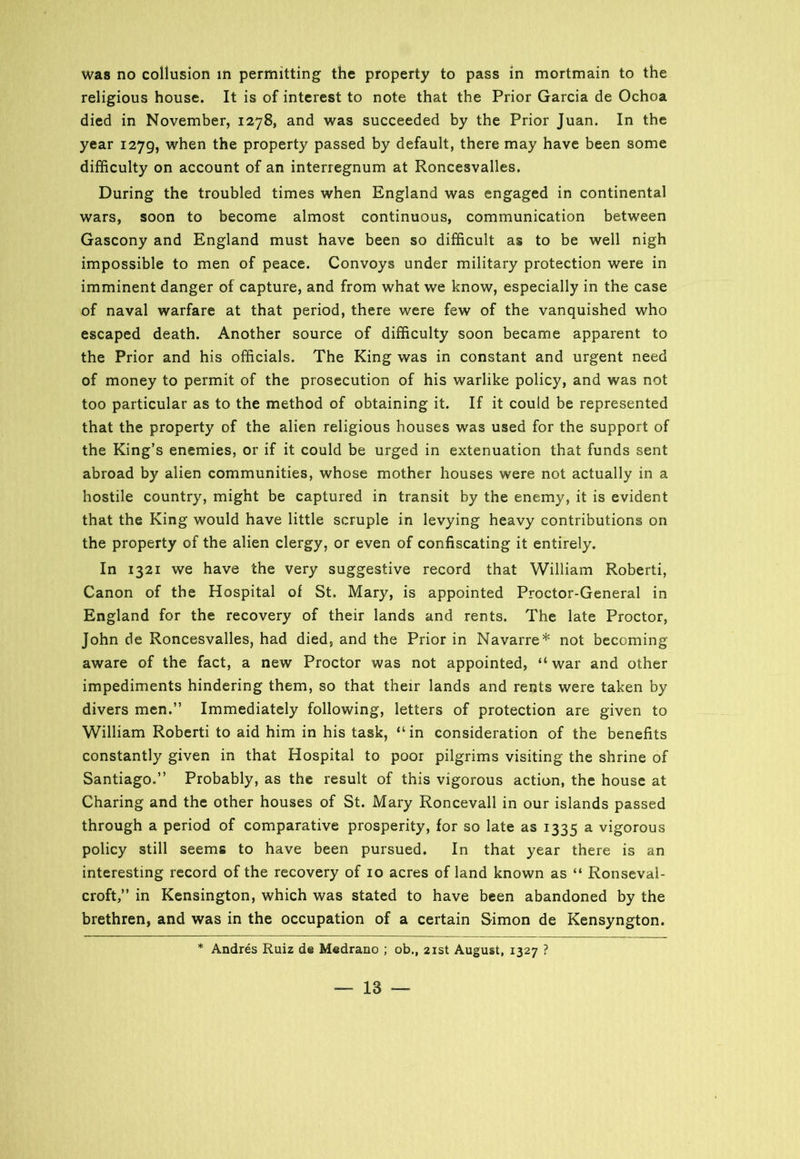 religious house. It is of interest to note that the Prior Garcia de Ochoa died in November, 1278, and was succeeded by the Prior Juan. In the year 1279, when the property passed by default, there may have been some difficulty on account of an interregnum at Roncesvalles. During the troubled times when England was engaged in continental wars, soon to become almost continuous, communication between Gascony and England must have been so difficult as to be well nigh impossible to men of peace. Convoys under military protection were in imminent danger of capture, and from what we know, especially in the case of naval warfare at that period, there were few of the vanquished who escaped death. Another source of difficulty soon became apparent to the Prior and his officials. The King was in constant and urgent need of money to permit of the prosecution of his warlike policy, and was not too particular as to the method of obtaining it. If it could be represented that the property of the alien religious houses was used for the support of the King’s enemies, or if it could be urged in extenuation that funds sent abroad by alien communities, whose mother houses were not actually in a hostile country, might be captured in transit by the enemy, it is evident that the King would have little scruple in levying heavy contributions on the property of the alien clergy, or even of confiscating it entirely. In 1321 we have the very suggestive record that William Roberti, Canon of the Hospital of St. Mary, is appointed Proctor-General in England for the recovery of their lands and rents. The late Proctor, John de Roncesvalles, had died, and the Prior in Navarre* not becoming aware of the fact, a new Proctor was not appointed, “war and other impediments hindering them, so that their lands and rents were taken by divers men.” Immediately following, letters of protection are given to William Roberti to aid him in his task, “in consideration of the benefits constantly given in that Hospital to poor pilgrims visiting the shrine of Santiago.” Probably, as the result of this vigorous action, the house at Charing and the other houses of St. Mary Roncevall in our islands passed through a period of comparative prosperity, for so late as 1335 a vigorous policy still seems to have been pursued. In that year there is an interesting record of the recovery of 10 acres of land known as “ Ronseval- croft,” in Kensington, which was stated to have been abandoned by the brethren, and was in the occupation of a certain Simon de Kensyngton. * Andres Ruiz d© Medrano ; ob., 21st August, 1327 ? — 18 —