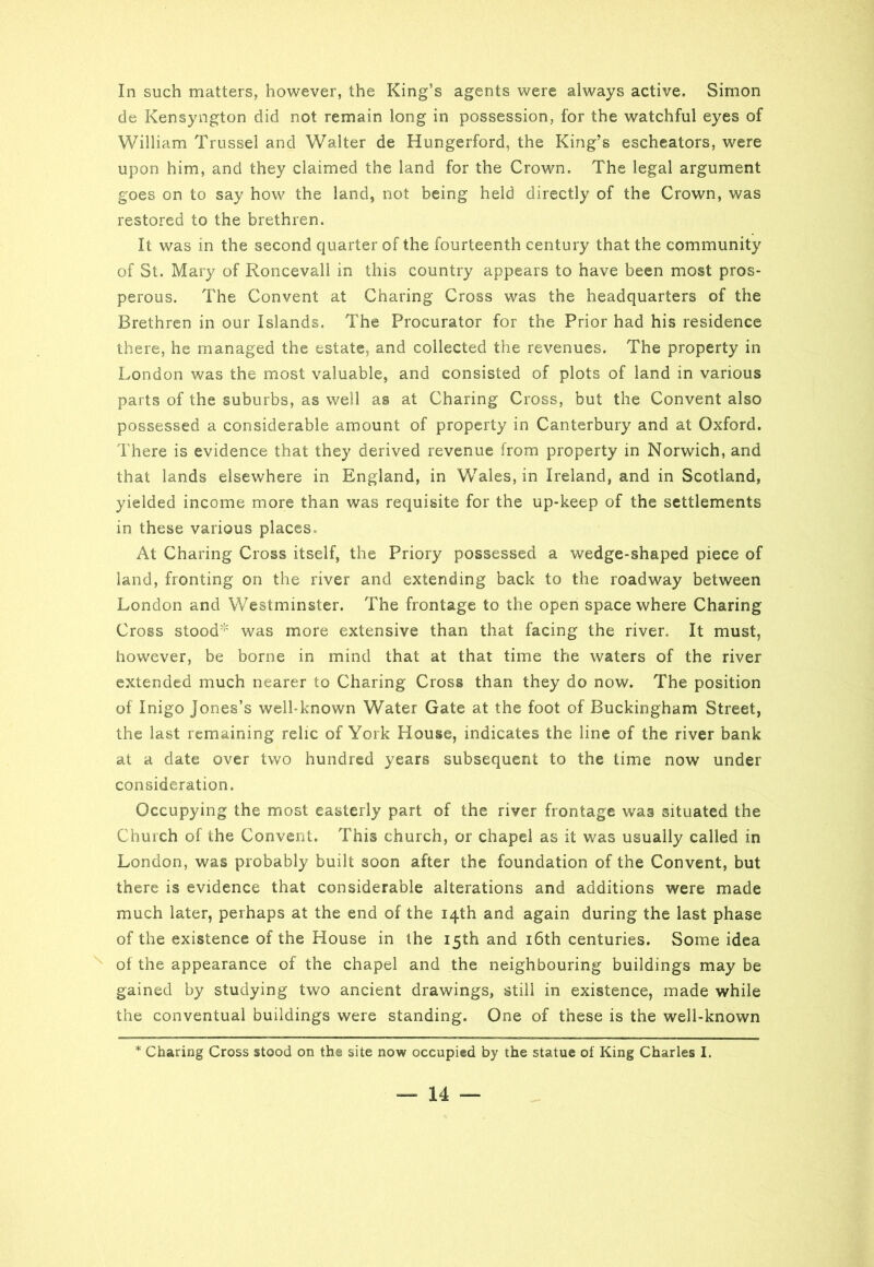 de Kensyngton did not remain long in possession, for the watchful eyes of William Trussei and Walter de Hungerford, the King’s escheators, were upon him, and they claimed the land for the Crown. The legal argument goes on to say how the land, not being held directly of the Crown, was restored to the brethren. It was in the second quarter of the fourteenth century that the community of St. Mary of Roncevali in this country appears to have been most pros- perous. The Convent at Charing Cross was the headquarters of the Brethren in our Islands. The Procurator for the Prior had his residence there, he managed the estate, and collected the revenues. The property in London was the most valuable, and consisted of plots of land in various parts of the suburbs, as well as at Charing Cross, but the Convent also possessed a considerable amount of property in Canterbury and at Oxford. There is evidence that they derived revenue from property in Norwich, and that lands elsewhere in England, in Wales, in Ireland, and in Scotland, yielded income more than was requisite for the up-keep of the settlements in these various places. At Charing Cross itself, the Priory possessed a wedge-shaped piece of land, fronting on the river and extending back to the roadway between London and Westminster. The frontage to the open space where Charing Cross stood* was more extensive than that facing the river. It must, however, be borne in mind that at that time the waters of the river extended much nearer to Charing Cross than they do now. The position of Inigo Jones’s well-known Water Gate at the foot of Buckingham Street, the last remaining relic of York House, indicates the line of the river bank at a date over two hundred years subsequent to the time now under consideration. Occupying the most easterly part of the river frontage was situated the Church of the Convent. This church, or chapel as it was usually called in London, was probably built soon after the foundation of the Convent, but there is evidence that considerable alterations and additions were made much later, perhaps at the end of the 14th and again during the last phase of the existence of the House in the 15th and 16th centuries. Some idea of the appearance of the chapel and the neighbouring buildings may be gained by studying two ancient drawings, still in existence, made while the conventual buildings were standing. One of these is the well-known * Charing Cross stood on the site now occupied by the statue of King Charles I. — 14 —