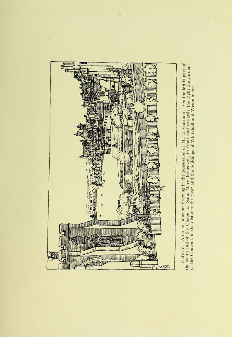 Plate IV.—After an ancient drawing in the possession of Mr. E. Gardner. On the left is part of the south end of the Chapel of Saint Mary Roncevall, in front and towards the right the gardens of the Convent, in the distance the river and the buildings of Whitehall and Westminster.
