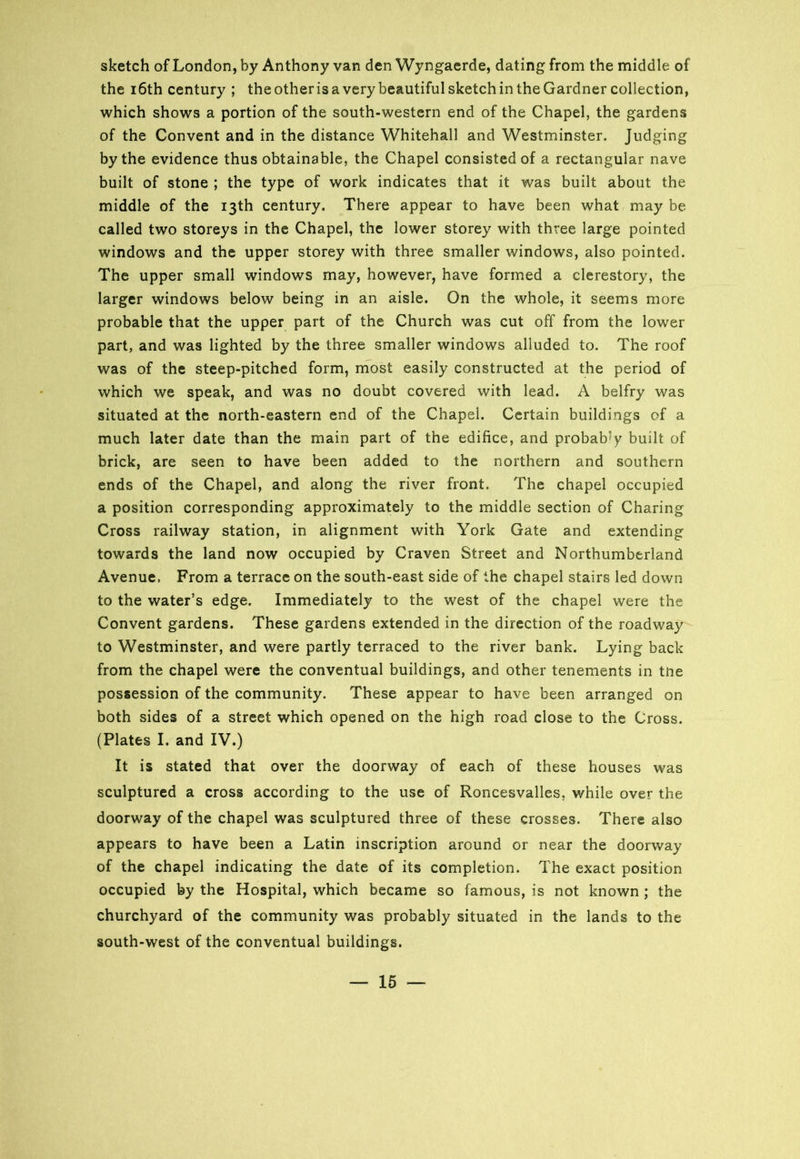 sketch of London, by Anthony van den Wyngaerde, dating from the middle of the 16th century ; the other is a very beautiful sketch in the Gardner collection, which shows a portion of the south-western end of the Chapel, the gardens of the Convent and in the distance Whitehall and Westminster. Judging by the evidence thus obtainable, the Chapel consisted of a rectangular nave built of stone ; the type of work indicates that it was built about the middle of the 13th century. There appear to have been what may be called two storeys in the Chapel, the lower storey with three large pointed windows and the upper storey with three smaller windows, also pointed. The upper small windows may, however, have formed a clerestory, the larger windows below being in an aisle. On the whole, it seems more probable that the upper part of the Church was cut off from the lower part, and was lighted by the three smaller windows alluded to. The roof was of the steep-pitched form, most easily constructed at the period of which we speak, and was no doubt covered with lead. A belfry was situated at the north-eastern end of the Chapel. Certain buildings of a much later date than the main part of the edifice, and probably built of brick, are seen to have been added to the northern and southern ends of the Chapel, and along the river front. The chapel occupied a position corresponding approximately to the middle section of Charing Cross railway station, in alignment with York Gate and extending towards the land now occupied by Craven Street and Northumberland Avenue. From a terrace on the south-east side of the chapel stairs led down to the water’s edge. Immediately to the west of the chapel were the Convent gardens. These gardens extended in the direction of the roadway to Westminster, and were partly terraced to the river bank. Lying back from the chapel were the conventual buildings, and other tenements in tne possession of the community. These appear to have been arranged on both sides of a street which opened on the high road close to the Cross. (Plates I. and IV.) It is stated that over the doorway of each of these houses was sculptured a cross according to the use of Roncesvalles, while over the doorway of the chapel was sculptured three of these crosses. There also appears to have been a Latin inscription around or near the doorway of the chapel indicating the date of its completion. The exact position occupied by the Hospital, which became so famous, is not known ; the churchyard of the community was probably situated in the lands to the south-west of the conventual buildings.
