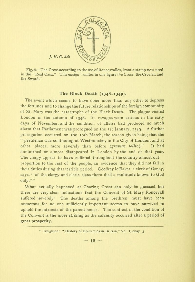 J. H. G. dslt Fig. 6.—The Cross according to the use of Roncesvalles, from a stamp now used in the “ Real Casa.” This ensign “ unites in one figure the Cross, the Crozier, and the Sword.” The Black Death (1348=1349). The event which seems to have done more than any other to depress the fortunes and to change the future relationships of the foreign community of St. Mary was the catastrophe of the Black Death. The plague visited London in the autumn of 1348. Its ravages were serious in the early days of November, and the condition of affairs had produced so much alarm that Parliament was prorogued on the 1st January, 1349. A further prorogation occurred on the 10th March, the reason given being that the “ pestilence was continuing at Westminster, in the City of London, and at other places, more severely than before (gravius solito).” It had diminished or almost disappeared in London by the end of that year. The clergy appear to have suffered throughout the country almost out proportion to the rest of the people, an evidence that they did not fail in their duties during that terrible period. Geoffrey le Baker, a clerk of Osney, says, “ of the clergy and cleric class there died a multitude known to God only.” * What actually happened at Charing Cross can only be guessed, but there are very clear indications that the Convent of St. Mary Roncevall suffered severely. The deaths among the brethren must have been numerous,, for no one sufficiently important seems to have survived to uphold the interests of the parent house. The contrast in the condition of the Convent is the more striking as the calamity occurred after a period of great prosperity. * Creighton : “ History of Epidemics in Britain,” Vol. I, chap. 3.