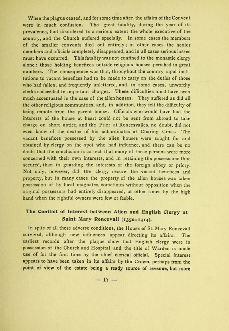 When the plague ceased, and for some time after, the affairs of the Convent were in much confusion. The great fatality, during the year of its prevalence, had disordered to a serious extent the whole executive of the country, and the Church suffered specially. In some cases the members of the smaller convents died out entirely; in other cases the senior members and officials completely disappeared, and in all cases serious losses must have occurred. This fatality was not confined to the monastic clergy alone ; those holding benefices outside religious houses perished in great numbers. The consequence was that, throughout the country rapid insti- tutions to vacant benefices had to be made to carry on the duties of those who had fallen, and frequently unlettered, and, in some cases, unworthy clerks succeeded to important charges. These difficulties must have been much accentuated in the case of the alien houses. They suffered as did all the other religious communities, and, in addition, they felt the difficulty of being remote from the parent house. Officials who would have had the interests of the house at heart could not be sent from abroad to take charge on short notice, and the Prior at Roncesvalles, no doubt, did not even know of the deaths of his subordinates at Charing Cross. The vacant benefices possessed by the alien houses were sought for and obtained by clergy on the spot who had influence, and there can be no doubt that the conclusion is correct that many of these persons were more concerned with their own interests, and in retaining the possessions thus secured, than in guarding the interests of the foreign abbey or priory. Not only, however, did the clergy secure the vacant benefices and property, but in many cases the property of the alien houses was taken possession of by local magnates, sometimes without opposition when the original possessors had entirely disappeared, at other times by the high hand when the rightful owners were few or feeble. The Conflict of Interest between Alien and English Clergy at Saint Mary Roncevall (1350-1414). In spite of all these adverse conditions, the House of St. Mary Roncevall survived, although new influences appear directing its affairs. The earliest records after the plague show that English clergy were in possession of the Church and Hospital, and the title of Warden is made use of for the first time by the chief clerical official. Special interest appears to have been taken in its affairs by the Crown, perhaps from the point of view of the estate being a ready source of revenue, but more