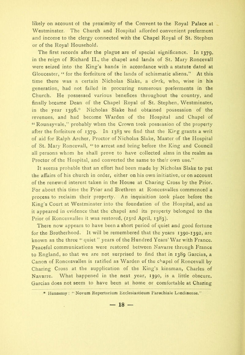 likely on account of the proximity of the Convent to the Royal Palace at Westminster. The Church and Hospital afforded convenient preferment and income to the clergy connected with the Chapel Royal of St. Stephen or of the Royal Household. The first records after the plague are of special significance. In 1379, in the reign of Richard II., the chapel and lands of St. Mary Roncevall were seized into the King’s hands in accordance with a statute dated at Gloucester, “ for the forfeiture of the lands of schismatic aliens.” At this time there was a certain Nicholas Slake, a cRrk, who, wise in his generation, had not failed in procuring numerous preferments in the Church. He possessed various benefices throughout the country, and finally became Dean of the Chapel Royal of St. Stephen, Westminster, in the year 1396.' Nicholas Slake had obtained possession of the revenues, and had become Warden of the Hospital and Chapel of “ Rounsyvale,” probably when the Crown took possession of the property after the forfeiture of 1379. In 1383 we find that the Kirg grants a writ of aid for Ralph Archer, Proctor of Nicholas Slake, Master of the Hospital of St. Mary Roncevall, “to arrest and bring before the King and Council all persons whom he shall prove to have collected alms in the realm as Proctor of the Hospital, and converted the same to their own use.” It seems probable that an effort had been made by Nicholas Slake to put the affairs of his church in order, either on his own initiative, or on account of the renewed interest taken in the House at Charing Cross by the Prior. For about this time the Prior and Brethren at Roncesvalles commenced a process to reclaim their property. An inquisition took place before the King’s Court at Westminster into the foundation of the Hospital, and as it appeared in evidence that the chapel and its property belonged to the Prior of Roncesvalles it was restored, (23rd April, 1383). There now appears to have been a short period of quiet and good fortune for the Brotherhood. It will be remembered that the years 1390-1392, are known as the three “ quiet ” years of the Hundred Years’ War with France. Peaceful communications were restored between Navarre through France to England, so that we are not surprised to find that in 1389 Garcias, a Canon of Roncesvalles is ratified as Warden of the chapel of Roncevall by Charing Cross at the supplication of the King’s kinsman, Charles of Navarre. What happened in the next year, 1390, is a little obscure. Garcias does not seem to have been at home or comfortable at Charing * Hennessy : “ Novum Repertorium Ecclesiasticum Parochiale Londinense.”
