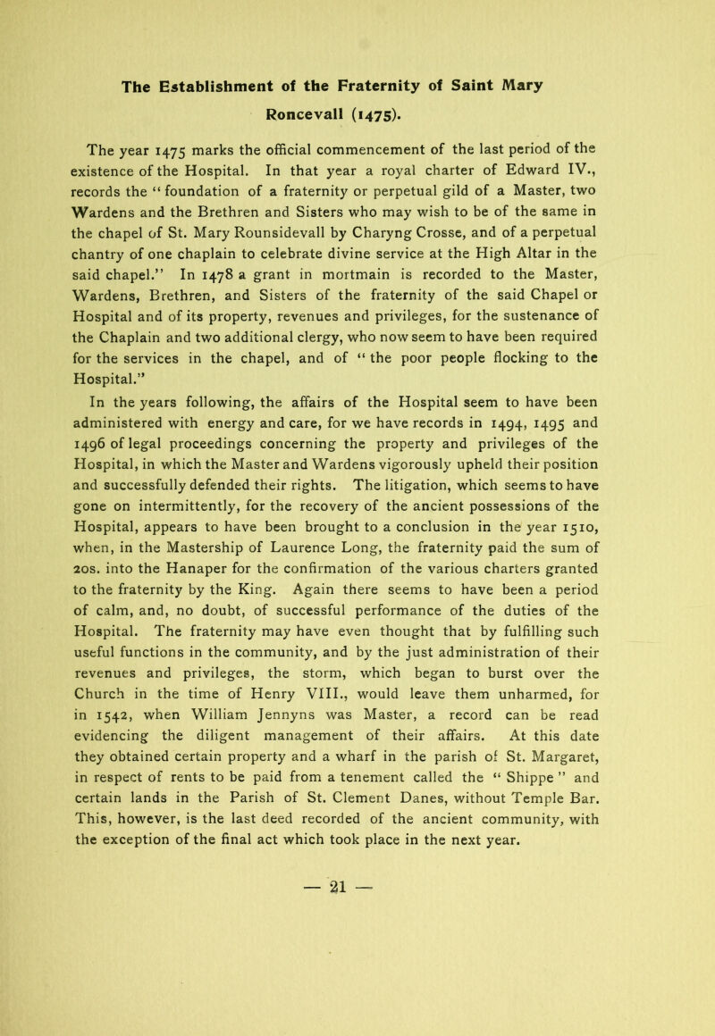The Establishment of the Fraternity of Saint Mary Roncevall (1475). The year 1475 marks the official commencement of the last period of the existence of the Hospital. In that year a royal charter of Edward IV., records the “foundation of a fraternity or perpetual gild of a Master, two Wardens and the Brethren and Sisters who may wish to be of the same in the chapel of St. Mary Rounsidevall by Charyng Crosse, and of a perpetual chantry of one chaplain to celebrate divine service at the High Altar in the said chapel.” In 1478 a grant in mortmain is recorded to the Master, Wardens, Brethren, and Sisters of the fraternity of the said Chapel or Hospital and of its property, revenues and privileges, for the sustenance of the Chaplain and two additional clergy, who now seem to have been required for the services in the chapel, and of “ the poor people flocking to the Hospital.” In the years following, the affairs of the Hospital seem to have been administered with energy and care, for we have records in 1494, 1495 and 1496 of legal proceedings concerning the property and privileges of the Hospital, in which the Master and Wardens vigorously upheld their position and successfully defended their rights. The litigation, which seems to have gone on intermittently, for the recovery of the ancient possessions of the Hospital, appears to have been brought to a conclusion in the year 1510, when, in the Mastership of Laurence Long, the fraternity paid the sum of 20s. into the Hanaper for the confirmation of the various charters granted to the fraternity by the King. Again there seems to have been a period of calm, and, no doubt, of successful performance of the duties of the Hospital. The fraternity may have even thought that by fulfilling such useful functions in the community, and by the just administration of their revenues and privileges, the storm, which began to burst over the Church in the time of Henry VIII., would leave them unharmed, for in 1542, when William Jennyns was Master, a record can be read evidencing the diligent management of their affairs. At this date they obtained certain property and a wharf in the parish of St. Margaret, in respect of rents to be paid from a tenement called the “ Shippe ” and certain lands in the Parish of St. Clement Danes, without Temple Bar. This, however, is the last deed recorded of the ancient community, with the exception of the final act which took place in the next year.