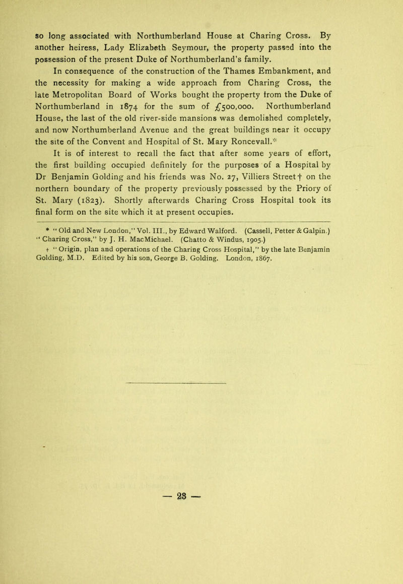 so long associated with Northumberland House at Charing Cross. By another heiress, Lady Elizabeth Seymour, the property passed into the possession of the present Duke of Northumberland’s family. In consequence of the construction of the Thames Embankment, and the necessity for making a wide approach from Charing Cross, the late Metropolitan Board of Works bought the property trom the Duke of Northumberland in 1874 for the sum of £500,000. Northumberland House, the last of the old river-side mansions was demolished completely, and now Northumberland Avenue and the great buildings near it occupy the site of the Convent and Hospital of St. Mary Roncevall.* It is of interest to recall the fact that after some years of effort, the first building occupied definitely for the purposes of a Hospital by Dr Benjamin Golding and his friends was No. 27, Villiers Street -f on the northern boundary of the property previously possessed by the Priory of St. Mary (1823). Shortly afterwards Charing Cross Hospital took its final form on the site which it at present occupies. * “ Old and New London,” Vol. III., by Edward Walford. (Cassell, Petter & Galpin.) Charing Cross,” by J. H. MacMichael. (Chatto & Windus, 1905.) t ” Origin, plan and operations of the Charing Cross Hospital,” by the late Benjamin Golding, M.D. Edited by his son, George B. Golding. London, 1867. — 28 —