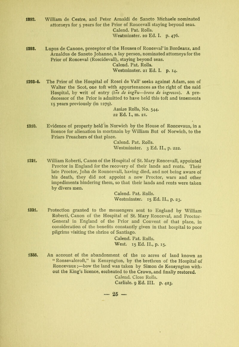 1292. William de Cestre, and Peter Arnaldi de Sancto Michaele nominated attorneys for 5 years for the Prior of Roncevall staying beyond seas. Calend. Pat. Rolls. Westminster. 20 Ed. I. p. 476. 1293. Lupus de Canone, preceptor of the Houses of Ronceval’ in Bordeaux, and Arnaldus de Sancto Johanne, a lay person, nominated attorneys for the Prior of Ronceval (Roscidevall), staying beyond seas. Calend. Pat. Rolls. Westminster. 21 Ed. I. p. 14. 1293-4*. The Prior of the Hospital of Rosci de Vail’ seeks against Adam, son of Walter the Scot, one toft with appurtenances as the right of the said Hospital, by writ of entry (bre de ingru—breve de ingressu). A pre- decessor of the Prior is admitted to have held this toft and tenements 15 years previously (in 1279). Assize Rolls, No. 544. 22 Ed. I., m. 21. 1310. Evidence of property held in Norwich by the House of Roncevaux, in a licence for alienation in mortmain by William But of Norwich, to the Friars Preachers of that place. Calend. Pat. Rolls. Westminster. 3 Ed. II., p. 222. 1321. William Roberti, Canon of the Hospital of St. Mary Roncevall, appointed Proctor in England for the recovery of their lands and rents. Their late Proctor, John de Rouncevall, having died, and not being aware of his death, they did not appoint a new Proctor, wars and other impediments hindering them, so that their lands and rents were taken by divers men. Calend. Pat. Rolls. Westminster. 15 Ed. II., p. 23. 1321. Protection granted to the messengers sent to England by William Roberti, Canon of the Hospital of St. Mary Ronceval, and Proctor- General in England of the Prior and Convent of that place, in consideration of the benefits constantly given in that hospital to poor pilgrims visiting the shrine of Santiago. Calend. Pat. Rolls. West. 15 Ed. II., p. 15. 1336. An account of the abandonment of the 10 acres of land known as “ Ronsevalcroft,” in Kensyngton, by the brethren of the Hospital of Roncevaux;—how the land was taken by Simon de Kensyngton with- out the King’s licence, escheated to the Crown, and finally restored. Calend. Close Rolls. Carlisle. 9 Ed. III. p. 423.