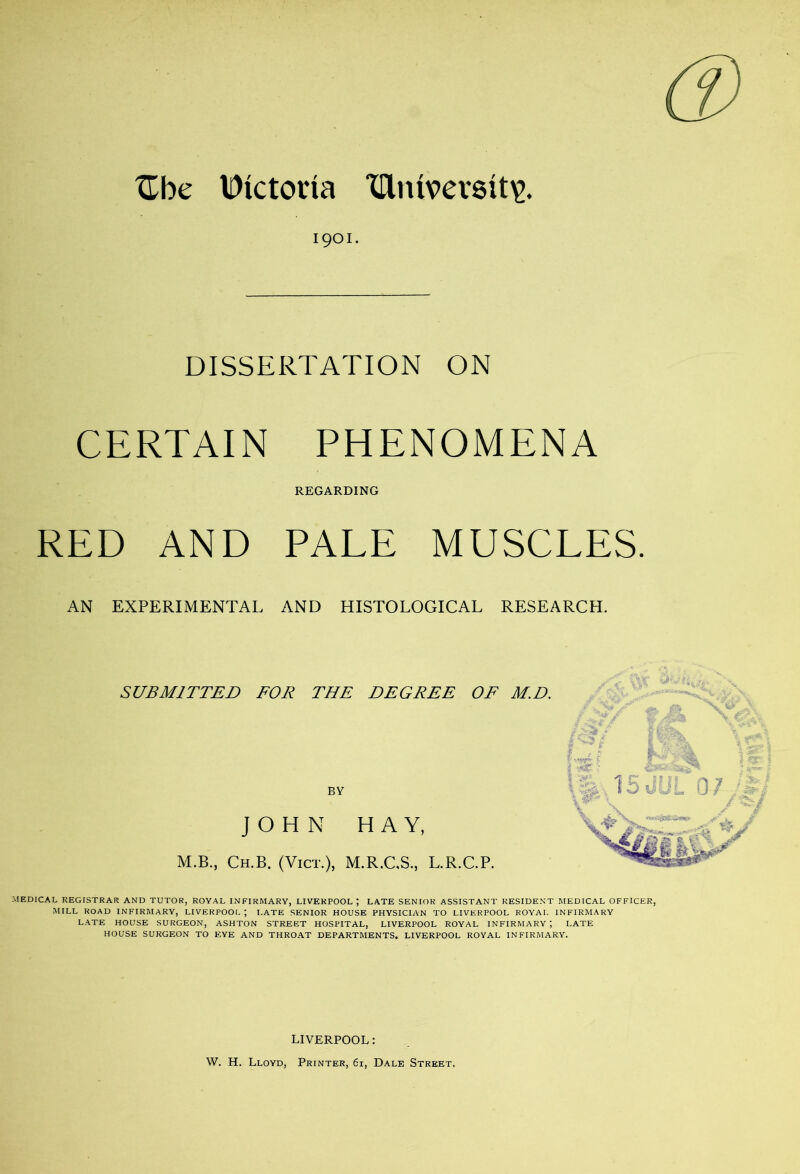 ^Tbe Dictona XHntvev8it^. 1901. DISSERTATION ON CERTAIN PHENOMENA REGARDING RED AND PALE MUSCLES. AN EXPERIMENTAL AND HISTOLOGICAL RESEARCH. SUBMITTED FOR THE DEGREE OF M.D. BY JOHN HAY, M.B., Ch.B. (Vict.), M.R.C.S., L.R.C.P. MEDICAL REGISTRAR AND TUTOR, ROYAL INFIRMARY, LIVERPOOL ) LATE SENIOR ASSISTANT RESIDENT MEDICAL OFFICER, MILL ROAD INFIRMARY, LIVERPOOL ; I.ATE SENIOR HOUSE PHYSICIAN TO LIVERPOOL ROYAL INFIRMARY LATE HOUSE SURGEON, ASHTON STREET HOSPITAL, LIVERPOOL ROYAL INFIRMARY ; LATE HOUSE SURGEON TO EYE AND THROAT DEPARTMENTS. LIVERPOOL ROYAL INFIRMARY. LIVERPOOL: W. H. Lloyd, Printer, 61, Dale Street.