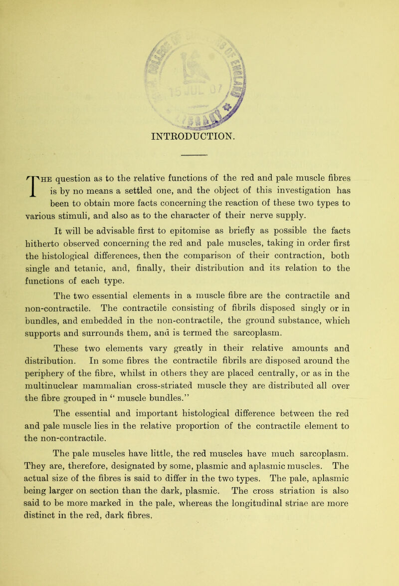 INTRODUCTION. The question as to the relative functions of the red and pale muscle fibres is by no means a settled one, and the object of this investigation has been to obtain more facts concerning the reaction of these two types to various stimuli, and also as to the character of their nerve supply. It will be advisable first to epitomise as briefly as possible the facts hitherto observed concerning the red and pale muscles, taking in order first the histological differences, then the comparison of their contraction, both single and tetanic, and, finally, their distribution and its relation to the functions of each type. The two essential elements in a muscle fibre are the contractile and non-contractile. The contractile consisting of fibrils disposed singly or in bundles, and embedded in the non-contractile, the ground substance, which supports and surrounds them, and is termed the sarcoplasm. These two elements vary greatly in their relative amounts and distribution. In some fibres the contractile fibrils are disposed around the periphery of the fibre, whilst in others they are placed centrally, or as in the multinuclear mammalian cross-striated muscle they are distributed all over the fibre grouped in “ muscle bundles.” The essential and important histological difference between the red and pale muscle lies in the relative proportion of the contractile element to the non-contractile. The pale muscles have little, the red muscles have much sarcoplasm. They are, therefore, designated by some, plasmic and aplasmic muscles. The actual size of the fibres is said to differ in the two types. The pale, aplasmic being larger on section than the dark, plasmic. The cross striation is also said to be more marked in the pale, whereas the longitudinal striae are more distinct in the red, dark fibres,