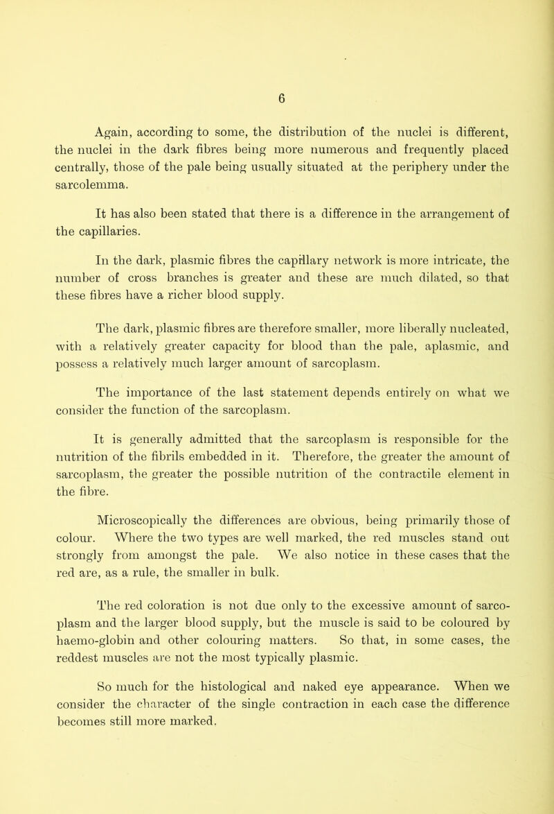 Again, according to some, the distribution of the nuclei is different, the nuclei in the dark fibres being more numerous and frequently placed centrally, those of the pale being usually situated at the periphery under the sarcolemma. It has also been stated that there is a difference in the arrangement of the capillaries. In the dark, plasmic fibres the capillary network is more intricate, the number of cross branches is greater and these are much dilated, so that these fibres have a richer blood supply. The dark, plasmic fibres are therefore smaller, more liberally nucleated, with a relatively greater capacity for blood than the pale, aplasmic, and possess a relatively much larger amount of sarcoplasm. The importance of the last statement depends entirely on what we consider the function of the sarcoplasm. It is generally admitted that the sarcoplasm is responsible for the nutrition of the fibrils embedded in it. Therefore, the greater the amount of sarcoplasm, the greater the possible nutrition of the contractile element in the fibre. Microscopically the differences are obvious, being primarily those of colour. Where the two types are well marked, the red muscles stand out strongly from amongst the pale. We also notice in these cases that the red are, as a rule, the smaller in bulk. The red coloration is not due only to the excessive amount of sarco- plasm and the larger blood supply, but the muscle is said to be coloured by haemo-globin and other colouring matters. So that, in some cases, the reddest muscles are not the most typically plasmic. So much for the histological and naked eye appearance. When we consider the character of the single contraction in each case the difference becomes still more marked.