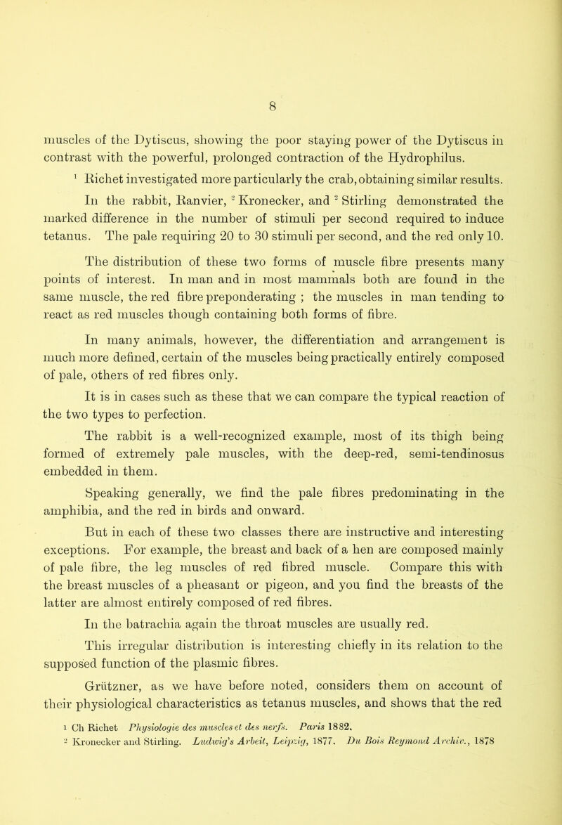 muscles of the Dytiscus, showing the poor staying power of the Dytiscus in contrast with the powerful, prolonged contraction of the Hydrophilus. 1 Bichet investigated more particularly the crab, obtaining similar results. In the rabbit, Eanvier, 2 Kronecker, and 2 Stirling demonstrated the marked difference in the number of stimuli per second required to induce tetanus. The pale requiring 20 to 30 stimuli per second, and the red only 10. The distribution of these two forms of muscle fibre presents many points of interest. In man and in most mammals both are found in the same muscle, the red fibre preponderating ; the muscles in man tending to react as red muscles though containing both forms of fibre. In many animals, however, the differentiation and arrangement is much more defined, certain of the muscles being practically entirely composed of pale, others of red fibres only. It is in cases such as these that we can compare the typical reaction of the two types to perfection. The rabbit is a well-recognized example, most of its thigh being formed of extremely pale muscles, with the deep-red, semi-tendinosus embedded in them. Speaking generally, we find the pale fibres predominating in the amphibia, and the red in birds and onward. But in each of these two classes there are instructive and interesting exceptions. For example, the breast and back of a hen are composed mainly of pale fibre, the leg muscles of red fibred muscle. Compare this with the breast muscles of a pheasant or pigeon, and you find the breasts of the latter are almost entirely composed of red fibres. In the batrachia again the throat muscles are usually red. This irregular distribution is interesting chiefly in its relation to the supposed function of the plasmic fibres. Griitzner, as we have before noted, considers them on account of their physiological characteristics as tetanus muscles, and shows that the red 1 Ch Richet Physiologie des muscles et des nerfs. Paris 1882. 2 Kronecker and Stirling. Ludwig's Arbeit, Leipzig, 1877, Du Bois Reymond Archiv., 1878
