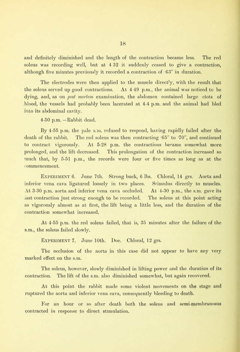 and definitely diminished and the length of the contraction became less. The red soleus was recording well, but at 4 32 it suddenly ceased to give a contraction, although five minutes previously it recorded a contraction of G3 in duration. The electrodes were then applied to the muscle directly, with the result that the soleus served up good contractions. At 449 p.m., the animal was noticed to be dying, and, as on post mortem, examination, the abdomen contained large clots of blood, the vessels had probably been lacerated at 44 p.m. and the animal had bled into its abdominal cavity. 4-50 p.m.—Rabbit dead. By 4-55 p.m. the pale s.m. refused to respond, having rapidly failed after the death of the rabbit. The red soleus was then contracting -65 to ’70, and continued to contract vigorously. At 5-28 p.m. the contractions became somewhat more prolonged, and the lift decreased. This prolongation of the contraction increased so much that, by 5-51 p.m., the records were four or five times as long as at the commencement. Experiment 6. June 7th. Strong buck, 6 lbs. Chloral, 14 grs. Aorta and inferior vena cava ligatured loosely in two places. Stimulus directly to muscles. At 3-30 p.m. aorta and inferior vena cava occluded. At 4-30 p.m., the s.m. gave its last contraction just strong enough to be recorded. The soleus at this point acting as vigorously almost as at first, the lift being a little less, and the duration of the contraction somewhat increased. At 4-55 p.m. the red soleus failed, that is, 35 minutes after the failure of the s.m., the soleus failed slowly. Experiment 7. June 10th. Doe. Chloral, 12 grs. The occlusion of the aorta in this case did not appear to have any very marked effect on the s.m. The soleus, however, slowly diminished in lifting power and the duration of its contraction. The lift of the s.m. also diminished somewhat, but again recovered. At this point the rabbit made some violent movements on the stage and ruptured the aorta and inferior vena cava, consequently bleeding to death. For an hour or so after death both the soleus and semi-membranosus contracted in response to direct stimulation.