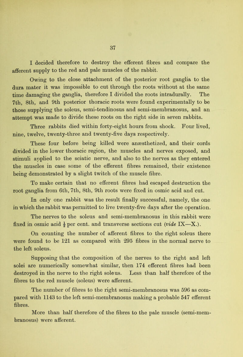 I decided therefore to destroy the efferent fibres and compare the afferent supply to the red and pale muscles of the rabbit. Owing to the close attachment of the posterior root ganglia to the dura mater it was impossible to cut through the roots without at the same time damaging the ganglia, therefore I divided the roots intradurally. The 7th, 8th, and 9th posterior thoracic roots were found experimentally to be those supplying the soleus, semi-tendinosus and semi-membranosus, and an attempt was made to divide these roots on the right side in seven rabbits. Three rabbits died within forty-eight hours from shock. Four lived, nine, twelve, twenty-three and twenty-five days respectively. These four before being killed were anesthetized, and their cords divided in the lower thoracic region, the muscles and nerves exposed, and stimuli applied to the sciatic nerve, and also to the nerves as they entered the muscles in case some of the efferent fibres remained, their existence being demonstrated by a slight twitch of the muscle fibre. To make certain that no efferent fibres had escaped destruction the root ganglia from 6th, 7th, 8th, 9th roots were fixed in osmic acid and cut. In only one rabbit was the result finally successful, namely, the one in which the rabbit was permitted to live twenty-five days after the operation. The nerves to the soleus and semi-membranosus in this rabbit were fixed in osmic acid ^-per cent, and transverse sections cut {vide IX—X.). On counting the number of afferent fibres to the right soleus there were found to be 121 as compared with 295 fibres in the normal nerve to the left soleus. Supposing that the composition of the nerves to the right and left solei are numerically somewhat similar, then 174 efferent fibres had been destroyed in the nerve to the right soleus. Less than half therefore of the fibres to the red muscle (soleus) were afferent. The number of fibres to the right semi-membranosus was 596 as com- pared with 1143 to the left semi-membranosus making a probable 547 efferent fibres. More than half therefore of the fibres to the pale muscle (semi-mem- branosus) wTere afferent.