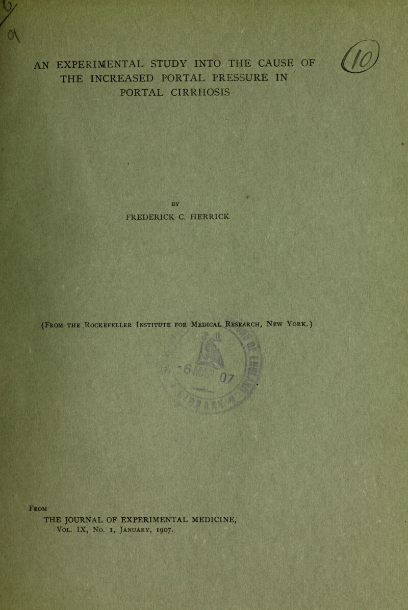 AN EXPERIMENTAL STUDY INTO THE CAUSE OF THE INCREASED PORTAL PRESSURE IN PORTAL CIRRHOSIS BY FREDERICK C. HERRICK (From the Rockefeller Institute for Medical Research, New York.) From THE JOURNAL OF EXPERIMENTAL MEDICINE, Vol. IX, No. i, January, 1907.