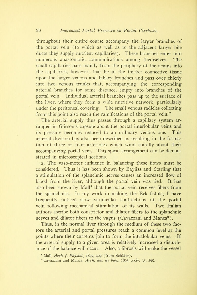 throughout their entire course accompany the larger branches of the portal vein (to which as well as to the adjacent larger bile ducts they supply nutrient capillaries). These branches enter into numerous anastomotic communications among themselves. The small capillaries pass mainly from the periphery of the acinus into the capillaries, however, that lie in the thicker connective tissue upon the larger venous and biliary branches and pass over chiefly into two venous trunks that, accompanying the corresponding arterial branches for some distance, empty into branches of the portal vein. Individual arterial branches pass up to the surface of the liver, where they form a wide nutritive network, particularly under the peritoneal covering. The small venous radicles collecting from this point also reach the ramifications of the portal vein.” The arterial supply thus passes through a capillary system ar- ranged in Glisson’s capsule about the portal interlobular veins and its pressure becomes reduced to an ordinary venous one. This arterial division has also been described as resulting in the forma- tion of three or four arterioles which wind spirally about their accompanying portal vein. This spiral arrangement can be demon- strated in microscopical sections. 2. The vaso-motor influence in balancing these flows must be considered. Thus it has been shown by Bayliss and Starling that a stimulation of the splanchnic nerves causes an increased flow of blood from the liver, although the portal vein was tied. It has also been shown by Mall8 that the portal vein receives fibers from the splanchnics. In my work in making the Eck fistula, I have frequently noticed slow vermicular contractions of the portal vein following mechanical stimulation of its walls. Two Italian authors ascribe both constrictor and dilator fibers to the splanchnic nerves and dilator fibers to the vagus (Cavazzani and Manca9). Thus, in the normal liver through the medium of these two fac- tors the arterial and portal pressures reach a common level at the points where their currents join to form the intralobular veins. If the arterial supply to a given area is relatively increased a disturb- ance of the balance will occur. Also, a fibrosis will make the vessel 8 Mall, Arch. f. Physiol1892, 409 (from Schafer). 9 Cavazzani and Manca, Arch. ital. de biol., 1895, xxiv, 35, 295.