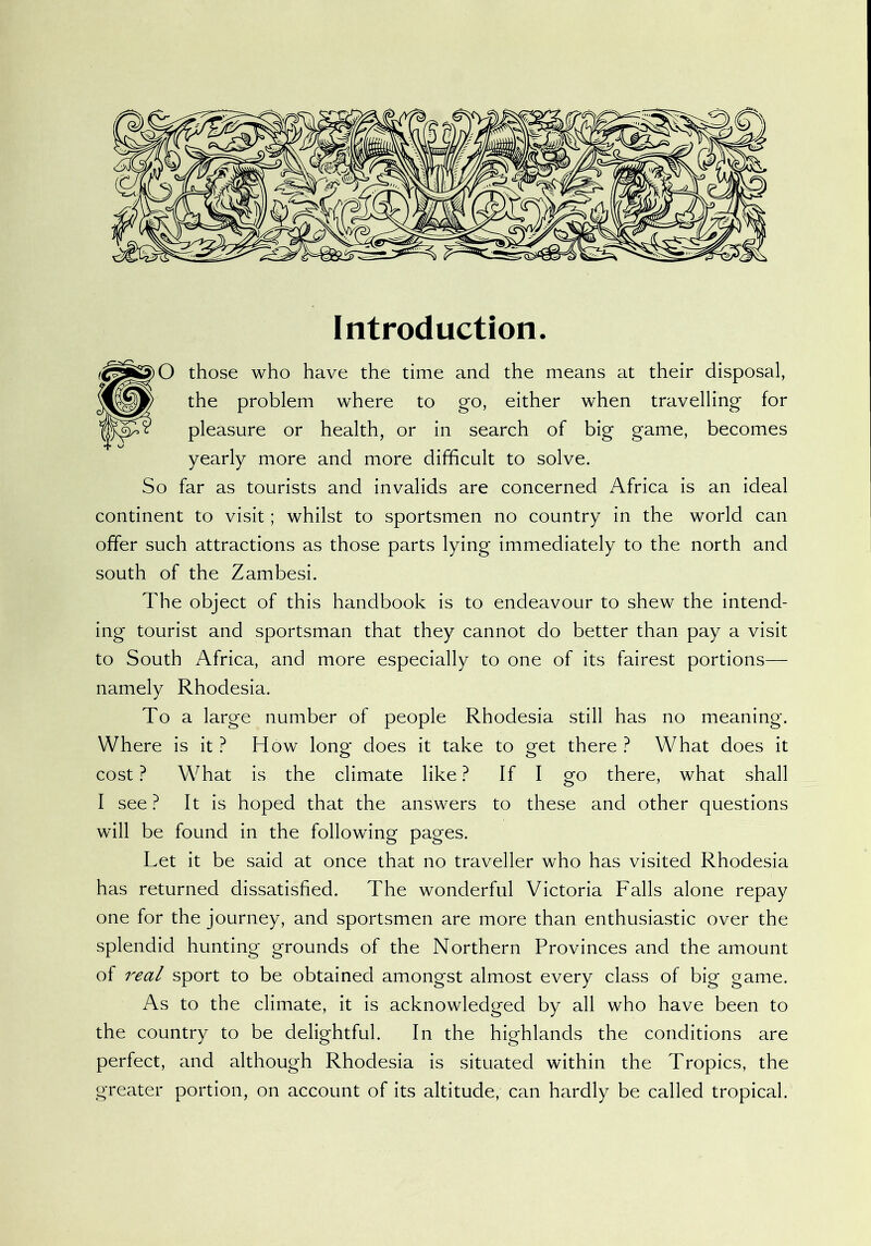 Introduction. O those who have the time and the means at their disposal, the problem where to go, either when travelling for pleasure or health, or in search of big game, becomes yearly more and more difficult to solve. So far as tourists and invalids are concerned Africa is an ideal continent to visit; whilst to sportsmen no country in the world can offer such attractions as those parts lying immediately to the north and south of the Zambesi. The object of this handbook is to endeavour to shew the intend- ing tourist and sportsman that they cannot do better than pay a visit to South Africa, and more especially to one of its fairest portions— namely Rhodesia. To a large number of people Rhodesia still has no meaning. Where is it ? How long does it take to get there ? What does it cost ? WTat is the climate like ? If I go there, what shall I see ? It is hoped that the answers to these and other questions will be found in the following pages. Let it be said at once that no traveller who has visited Rhodesia has returned dissatisfied. The wonderful Victoria Falls alone repay one for the journey, and sportsmen are more than enthusiastic over the splendid hunting grounds of the Northern Provinces and the amount of 7^ea/ sport to be obtained amongst almost every class of big game. As to the climate, it is acknowledged by all who have been to the country to be delightful. In the highlands the conditions are perfect, and although Rhodesia is situated within the Tropics, the greater portion, on account of its altitude, can hardly be called tropical.