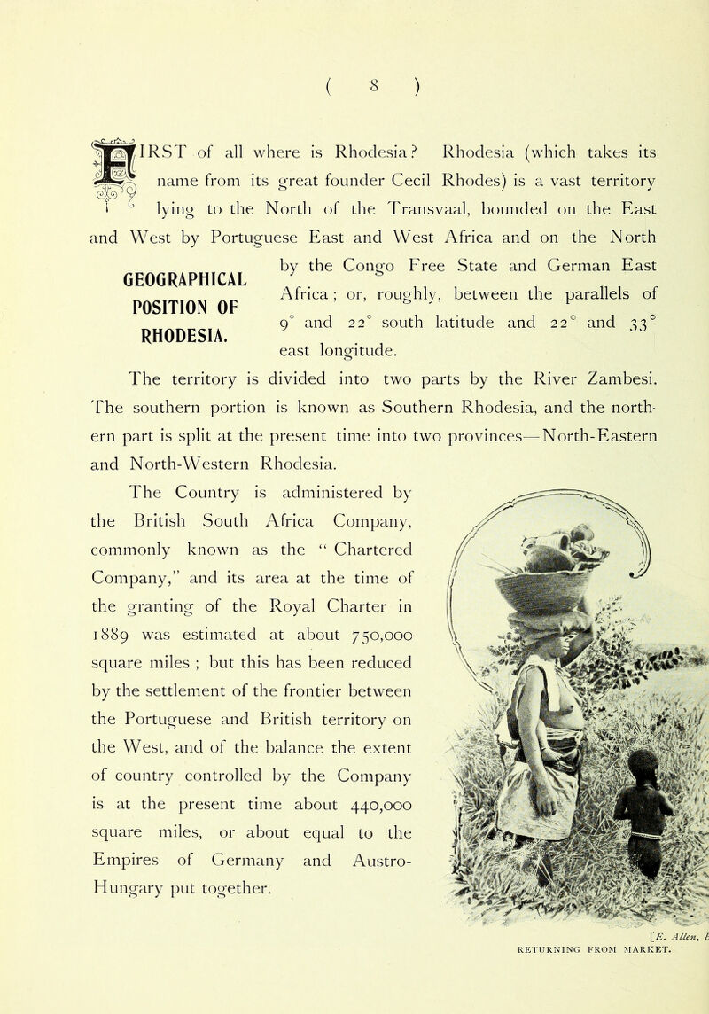 GEOGRAPHICAL POSITION OF RHODESIA. ^I^IRST of all where is Rhodesia? Rhodesia (which takes its name from its great founder Cecil Rhodes) is a vast territory 1 ^ \ylng to the North of the Transvaal, bounded on the East and West by Portuguese East and West Africa and on the North by the Congo Free State and German East Africa; or, roughly, between the parallels of 9° and 22° south latitude and 22° and 33° east longitude. The territory is divided into two parts by the River Zambesi. 'The southern portion is known as Southern Rhodesia, and the north- ern part is split at the present time into two provinces—^North-Eastern and North-Western Rhodesia. The Country is administered by the British South Africa Company, commonly known as the “ Chartered Company,” and its area at the time of the granting of the Royal Charter in 1889 was estimated at about 750,000 square miles ; but this has been reduced by the settlement of the frontier between the Portuguese and British territory on the West, and of the balance the extent of country controlled by the Company is at the present time about 440,000 square miles, or about equal to the Empires of Gerinany and Austro- Hungary put together. RETURNING FROM MARKET.
