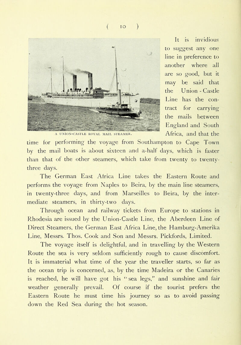 A UNION-CASTLE ROYAL MAIL STEAMER. It is invidious to suggest any one line in preference to another where all are so good, but it may be said that the Union-Castle Line has the con- tract for carrying the mails between Eno'land and South o Africa, and that the time for performing the voyage from Southampton to Cape Town by the mail boats is about sixteen and a-half days, which is faster than that of the other steamers, which take from twenty to twenty- three days. The German East Africa Line takes the Eastern Route and performs the voyage from Naples to Beira, by the main line steamers, in twenty-three days, and from Marseilles to Beira, by the inter- mediate steamers, in thirty-two days. Through ocean and railway tickets from Europe to stations in Rhodesia are issued by the Union-Castle Line, the Aberdeen Line of Direct Steamers, the German East Africa Line, the Hamburg-Amerika Line, Messrs. Thos. Cook and Son and Messrs. Pickfords, Limited. The voyage itself is delightful, and in travelling by the Western Route the sea is very seldom sufficiently rough to cause discomfort. It is immaterial what time of the year the traveller starts, so far as the ocean trip is concerned, as, by the time Madeira or the Canaries is reached, he will have got his ‘‘sea legs,” and sunshine and fair weather generally prevail. Of course if the tourist prefers the Eastern Route he must time his journey so as to avoid passing down the Red Sea during the hot season.