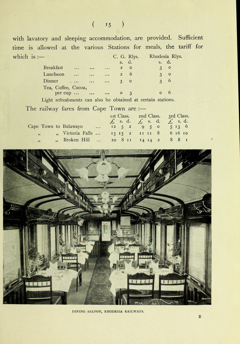 with lavatory and sleeping accommodation, are provided. Sufficient time is allowed at the various Stations for meals. the tariff which is :— C. G. Rlys. s. d. Rhodesia Rlys. s. d. Breakfast 20 3 0 Luncheon 26 3 0 Dinner Tea, Coffee, Cocoa, 30 3 6 per cup ... ..03 0 6 light refreshments can also be obtained at certain stations. The railway fares from Cape Town are :— ist Class. 2nd Class. 3rd Class. ^ s. d. £ s. d. £ s. d. Cape Town to Bulawayo 12 5 2 9 5 0 5 >3 6 „ „ Victoria Falls ... 15 15 2 II II 8 6 16 10 ,, ,, Broken Hill 20 8 II 14 14 2 8 8 I DINING SALOON, RHODESIA RAILWAYS. B
