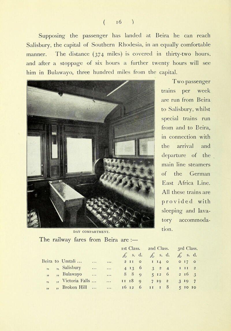 Supposing the passenger has landed at Beira he can reach Salisbury, the capital of Southern Rhodesia, in an equally comfortable manner. The distance (374 miles) is covered in thirty-two hours, and after a stoppage of six hours a further twenty hours will see him in Bulawayo, three hundred miles from the capital. Two passenger trains per week are run from Beira to Salisbury, whilst special trains run from and to Beira, in connection with the arrival and departure of the main line steamers of the German East Africa Line. All these trains are provided with sleeping and lava- tory accommoda- DAY COMPARTMENT. The railway fares from Beira are :— ist Class. Beira to Umtali ... ... 2 11 0 5) 5J Salisbury 4 13 6 5> 55 Bulawayo 8 8 9 5) 55 Victoria Falls ... 11 18 9 55 Broken Hill ... 16 12 6 3rd Class. ^ s. d. 017 o III 2 2 16 3 3 19 7 5 10 10 tion. 2nd Gass. £ s. d. 1140 324 5126 7 19 2 II I 8