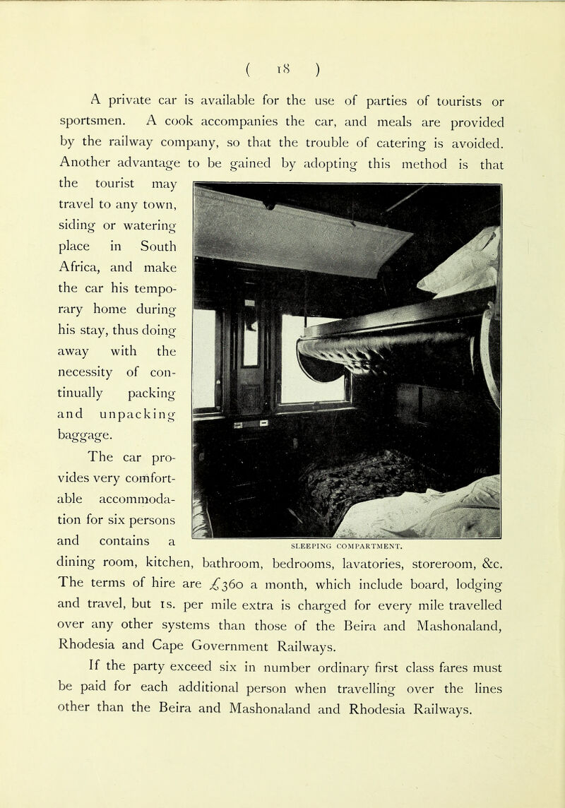 ( ) A private car is available for the use of parties of tourists or sportsmen. A cook accompanies the car, and meals are provided by the railway company, so that the trouble of catering is avoided. Another advantage to be gained by adopting this method is that the tourist may travel to any town, siding or watering place in South Africa, and make the car his tempo- rary home during his stay, thus doing away with the necessity of con- tinually packing and unpacking baggage. The car pro- vides very comfort- able accommoda- tion for six persons and contains a dining room, kitchen, bathroom, bedrooms, lavatories, storeroom, &c. The terms of hire are .^360 a month, which include board, lodging and travel, but is. per mile extra is charged for every mile travelled over any other systems than those of the Beira and Mashonaland, Rhodesia and Cape Government Railways. If the party exceed six in number ordinary first class fares must be paid for each additional person when travelling over the lines other than the Beira and Mashonaland and Rhodesia Railways. SLEEPING COMPARTMENT.