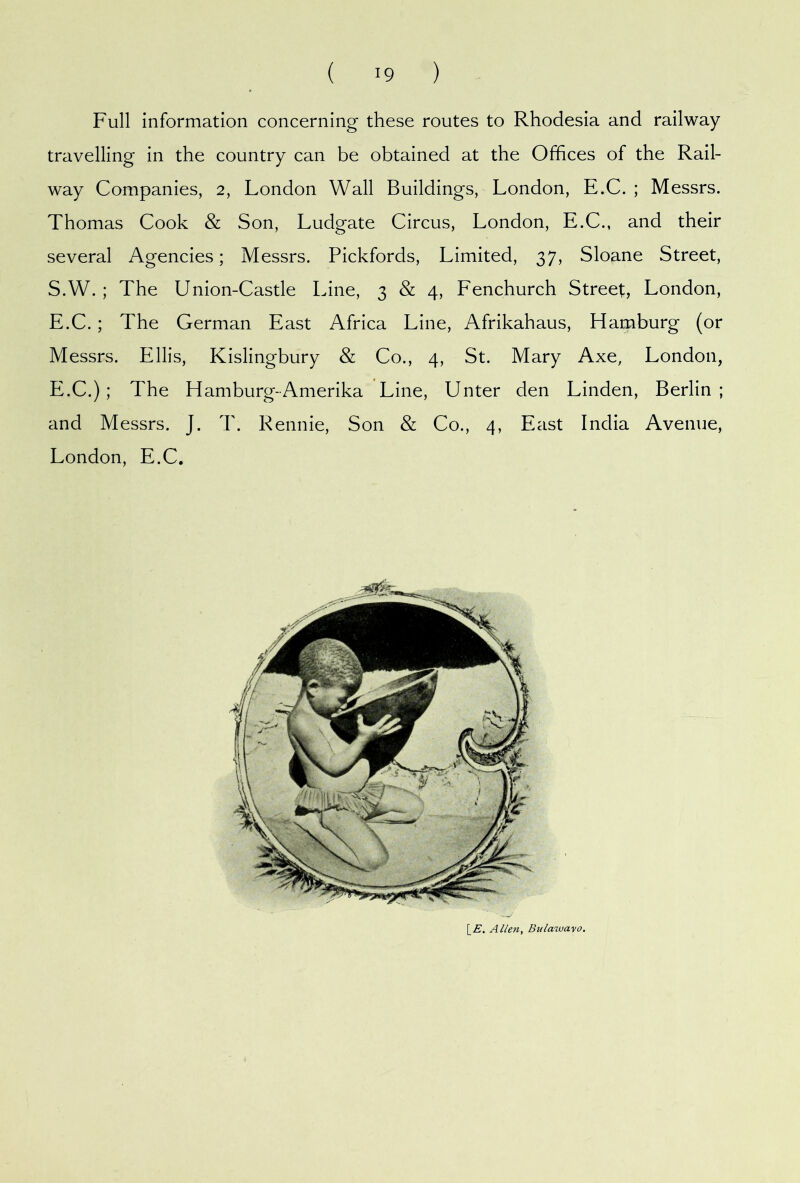 Full information concerning these routes to Rhodesia and railway- travelling in the country can be obtained at the Offices of the Rail- way Companies, 2, London Wall Buildings, London, E.C. ; Messrs. Thomas Cook & Son, Ludgate Circus, London, E.C., and their several Agencies; Messrs. Pickfords, Limited, 37, Sloane Street, S.W. ; The Union-Castle Line, 3 & 4, Fenchurch Street, London, E.C.; The German East Africa Line, Afrikahaus, Hamburg (or Messrs. Ellis, Kislingbury & Co., 4, St. Mary Axe, London, E.C.); The Hamburg-Amerika Line, Unter den Linden, Berlin ; and Messrs. J. T. Rennie, Son & Co., 4, East India Avenue, London, E.C. \_E. Allen, Bulawayo.