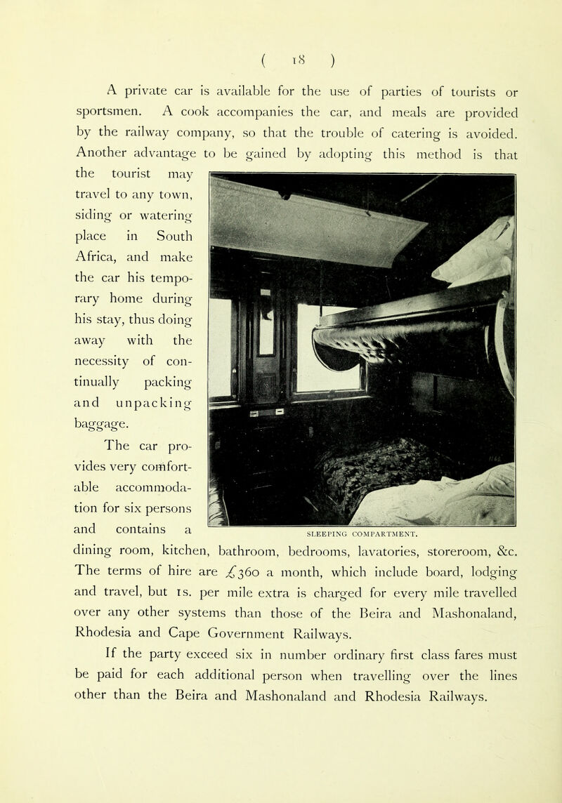 ( ) A private car is available for the use of parties of tourists or sportsmen. A cook accompanies the car, and meals are provided by the railway company, so that the trouble of catering is avoided. Another advantage to be gained by adopting this method is that the tourist may travel to any town, siding or watering- place in South Africa, and make the car his tempo- rary home during his stay, thus doing away with the necessity of con- tinually packing and unpacking baggage. The car pro- vides very comfort- able accommoda- tion for six persons and contains a sleeping compartment. dining room, kitchen, bathroom, bedrooms, lavatories, storeroom, &c. The terms of hire are ^360 a month, which include board, lodging and travel, but is. per mile extra is charged for every mile travelled over any other systems than those of the Beira and Mashonaland, Rhodesia and Cape Government Railways. If the party exceed six in number ordinary first class fares must be paid for each additional person when travelling over the lines