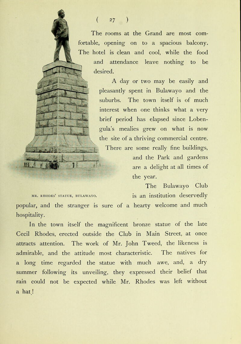The rooms at the Grand are most com- fortable, opening on to a spacious balcony. The hotel is clean and cool, while the food and attendance leave nothing to be desired. A day or two may be easily and pleasantly spent in Bulawayo and the suburbs. The town itself is of much interest when one thinks what a very brief period has elapsed since Loben- gula’s mealies grew on what is now the site of a thriving commercial centre. There are some really fine buildings, and the Park and gardens are a delight at all times of the year. The Bulawayo Club MR. RHODES’ STATUE, BULAWAYO. js au iustitutlon dosorvodly popular, and the stranger is sure of a hearty welcome and much hospitality. In the town itself the magnificent bronze statue of the late Cecil Rhodes, erected outside the Club in Main Street, at once attracts attention. The work of Mr. John Tweed, the likeness is admirable, and the attitude most characteristic. The natives for a long time regarded the statue with much awe, and, a dry summer following its unveiling, they expressed their belief that rain could not be expected while Mr. Rhodes was left without a hat!