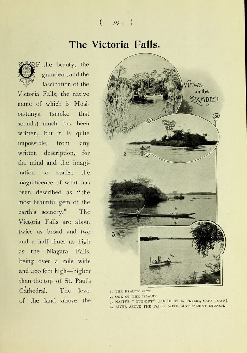 The Victoria Falls. F the beauty, the grandeur, and the fascination of the Victoria Falls, the native name of which is Mosi- oa-tunya (smoke that sounds) much has been written, but it is quite impossible, from any written description, for the mind and the imagi- nation to realize the magnificence of what has been described as “the most beautiful gem of the earth’s scenery.” The Victoria Falls are about twice as broad and two and a half times as high as the Niagara Falls, being over a mile wide and 400 feet high—higher than the top of St. Paul’s Cathedral. The level of the land above the 1. THE BEAUTY SPOT. 2. ONE OF THE ISLANDS. 3. NATIVE “dug-out” (PHOTO BY E. PETERS, CAPE TOWN). 4. RIVER ABOVE THE FALLS, WITH GOVERNMENT LAUNCH.