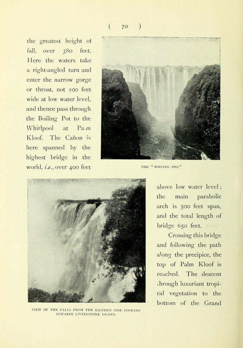 the greatest height of fall, over 380 feet. Here the waters take a right-angled turn and enter the narrow gorge or throat, not 100 feet wide at low water level, and thence pass through the Boiling Pot to the Whirlpool at Pa_m Kloof. The Canon is here spanned by the highest bridge in the world, i.e., over 400 feet above low water level ; the main parabolic arch is 500 feet span, and the total length of bridge 650 feet. ' Crossing this bridge and following the path along the precipice, the top of Palm Kloof is reached. The descent Trough luxuriant tropi- cal vegetation to the bottom of the Grand THE “BOILING POT.” VIEW OF THE FALLS FROM THE EASTERN SIDE LOOKING TOWARDS LIVINGSTONE ISLAND.