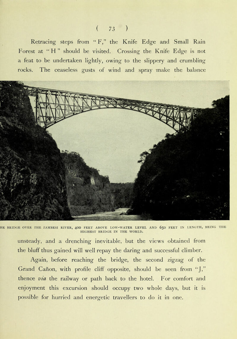 unsteady, and a drenching inevitable, but the views obtained from the bluff thus gained will well repay the daring and successful climber. Again, before reaching the bridge, the second zigzag of the Grand Canon, with profile cliff opposite, should be seen from ‘‘J,” thence via the railway or path back to the hotel. For comfort and enjoyment this excursion should occupy two whole days, but it is possible for hurried and energetic travellers to do it in one. Retracing steps from “ F,” the Knife Edge and Small Rain Forest at “ H ” should be visited. Crossing the Knife Edge is not a feat to be undertaken lightly, owing to the slippery and crumbling rocks. The ceaseless gusts of wind and spray make the balance HE BRIDGE OVER THE ZAMBESI RIVER, 4OO FEET ABOVE LOW-WATER LEVEL AND 650 FEET IN LENGTH, BEING THE HIGHEST BRIDGE IN THE WORLD.