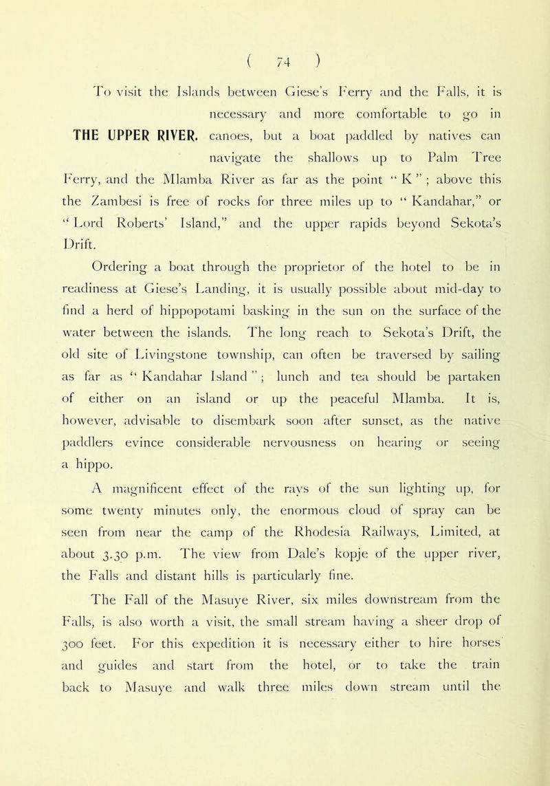 To visit the Islands between Giese’s Ferry and the Falls, it is necessary and more comfortable to go in THE UPPER RIVER. canoes, but a boat paddled by natives can navigate the shallows up to Palm Tree Ferry, and the Mlamba River as far as the point “ K ” ; above this the Zambesi is free of rocks for three miles up to “ Kandahar,” or “ Lord Roberts’ Island,” and the upper rapids beyond Sekota’s Drift. Ordering a boat through the proprietor of the hotel to be in readiness at Giese’s Landing, it is usually possible about mid-day to find a herd of hippopotami basking in the sun on the surface of the water between the islands. The long reach to Sekota’s Drift, the old site of Livingstone township, can often be traversed by sailing as far as “ Kandahar Island ” ; lunch and tea should be partaken of either on an island or up the peaceful Mlamba. It is, however, advisable to disembark soon after sunset, as the native paddlers evince considerable nervousness on hearing or seeing a hippo. A magnificent effect of the rays of the sun lighting up, for some twenty minutes only, the enormous cloud of spray can be seen from near the camp of the Rhodesia Railways, Limited, at about 3.30 p.m. The view from Dale’s kopje of the upper river, the Falls and distant hills is particularly fine. The Fall of the Masuye River, six miles downstream from the Falls, is also worth a visit, the small stream having a sheer drop of 300 feet. For this expedition it is necessary either to hire horses and guides and start from the hotel, or to take the train back to Masuye and walk three miles down stream until the