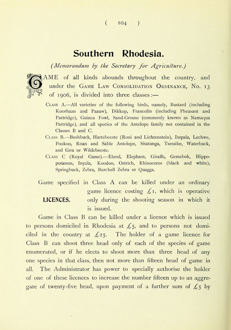 Southern Rhodesia. (Memorandm7i by the Secretary for Agriculture,) A ME of all kinds abounds throughout the country, and under the Game Law Consolidation Ordinance, No. 13 of 1906, is divided into three classes:— Class A.—All varieties of the following birds, namely, Bustard (including Koorhaan and Paauw), Dikkop, Francolin (including Pheasant and Partridge), Guinea Fowl, Sand-Grouse (commonly known as Namaqua Partridge), and all species of the Antelope family not contained in the Classes B and C. Class B.—Bushbuck, Hartebeeste (Rooi and Lichtenstein), Impala, Lechwe, Pookoo, Roan and Sable Antelope, Sitatunga, Tsessibe, Waterbuck, and Gnu or Wildebeeste. Class C (Royal Game).—Eland, Elephant, Giraffe, Gemsbok, Hippo- potamus, Inyala, Koodoo, Ostrich, Rhinoceros (black and white). Springbuck, Zebra, Burchell Zebra or Quagga. Game specified in Class A can be killed under an ordinary game licence costing which is operative LICENCES. only during the shooting season in which it is issued. Game in Class B can be killed under a licence which is issued to persons domiciled in Rhodesia at ^5, and to persons not domi- ciled in the country at ^25. The holder of a game licence for Class B can shoot three head only of each of the species of game enumerated, or if he elects to shoot more than three head of any one species in that class, then not more than fifteen head of game in all. The Administrator has power to specially authorise the holder of one of these licences to increase the number fifteen up to an aggre- gate of twenty-five head, upon payment of a further sum of by