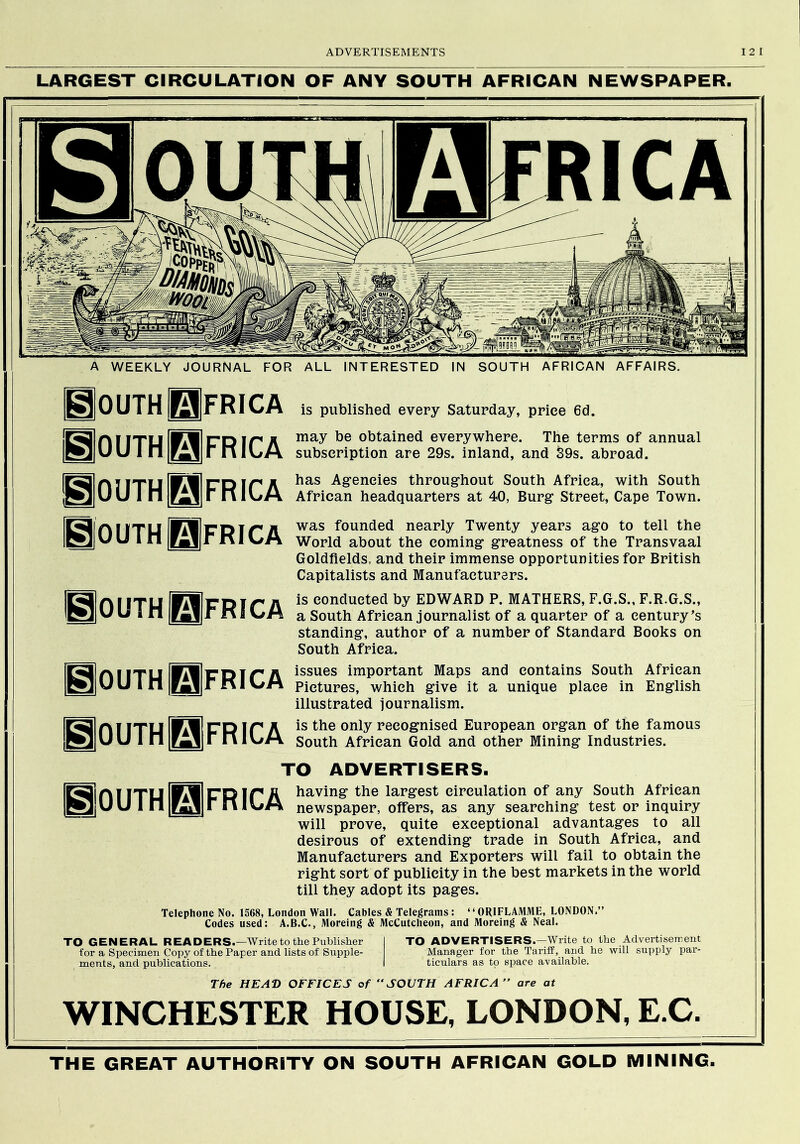 LARGEST CIRCULATION OF ANY SOUTH AFRICAN NEWSPAPER. A WEEKLY JOURNAL FOR ALL INTERESTED IN SOUTH AFRICAN AFFAIRS. Qouth Africa 0outh|0|frica 0OUTH0FRICA BoUTHliFRICA Bouth^frica BouthQfrica gOUTH^FRICA is published every Saturday, price 6d. may be obtained everywhere. The terms of annual subscription are 29s. inland, and S9s. abroad. has Agencies throughout South Africa, with South African headquarters at 40, Burg Street, Cape Town. was founded nearly Twenty years ago to tell the World about the coming greatness of the Transvaal Goldfields, and their immense opportunities for British Capitalists and Manufacturers. is conducted by EDWARD P. MATHERS, F.G.S., F.R.G.S., a South African journalist of a quarter of a century’s standing, author of a number of Standard Books on South Africa. issues important Maps and contains South African Pictures, which give it a unique place in English illustrated journalism. is the only recognised European organ of the famous South African Gold and other Mining Industries. TO ADVERTISERS. ITU IPMICR ip a ^^ving the largest circulation of any South African |RmiU U 1 n |rMil|■ niV/M newspaper, offers, as any searching test or inquiry will prove, quite exceptional advantages to all desirous of extending trade in South Africa, and Manufacturers and Exporters will fail to obtain the right sort of publicity in the best markets in the world till they adopt its pages. Telephone No. 1568, London Wall. Cables & Telegrams: “ ORIFLAMME, LONDON.” Codes used: A.B.C., Moreing & McCutclieon, and Moreing & Neal. TO GENERAL READERS.—Write to the Publisher I TO ADVERTISERS.—Write to the Advertisersent for a Specimen Copy of the Paper and lists of Supple- Manager for the Tariif, and he will supply par- ments, and publications. I ticulars as to space available. The HEAD OFFICES of SOUTH AFRICA are at WINCHESTER HOUSE, LONDON, E.C, THE GREAT AUTHORITY ON SOUTH AFRICAN GOLD MINING