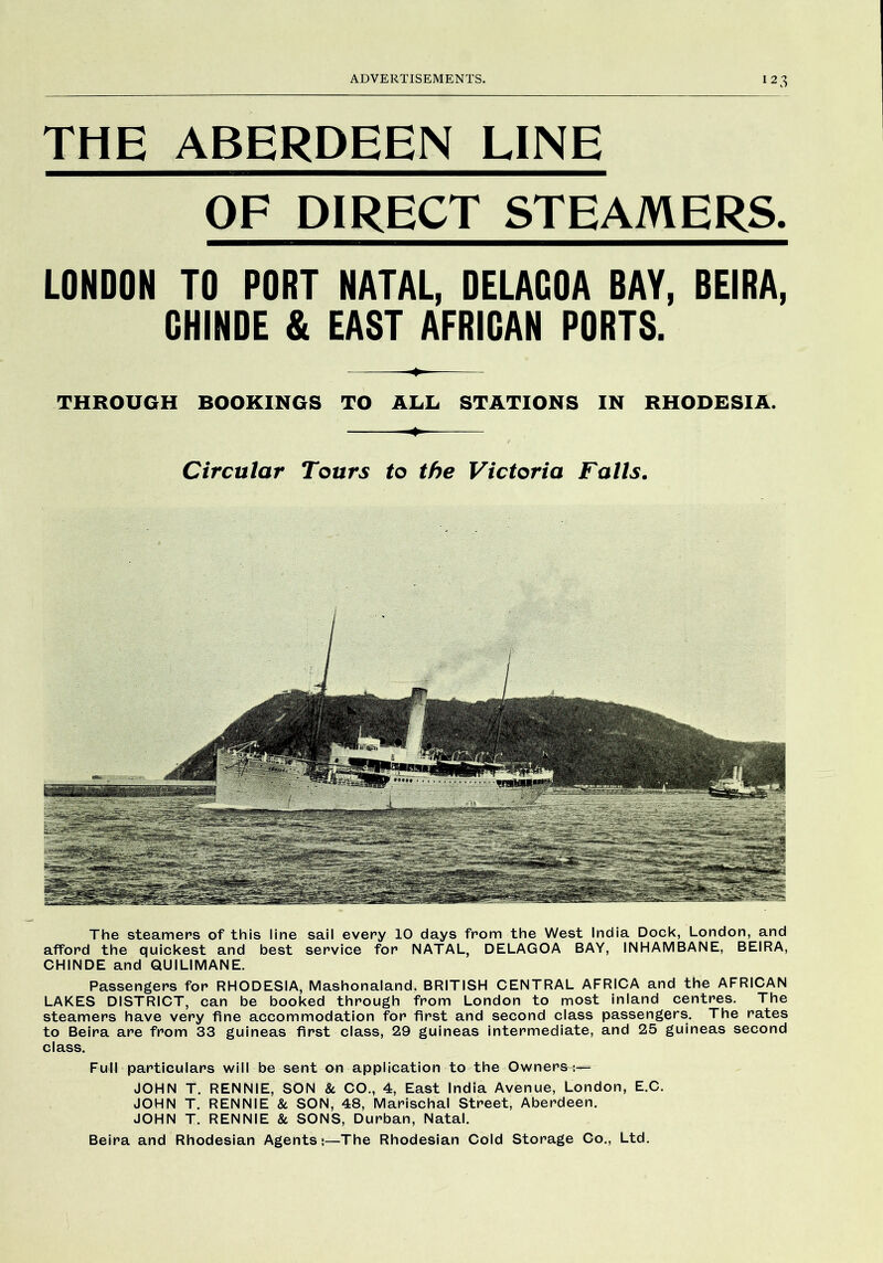 THE ABERDEEN LINE OF DIRECT STEAMERS. LONDON TO PORT NATAL, DELAGOA BAY, BEIRA, GHINDE & EAST AFRIGAN PORTS. THROUGH BOOKINGS TO ALL STATIONS IN RHODESIA. Circular Tours to the Victoria Falls. The steamers of this line sail every 10 days from the West India Dock, London, and afford the quickest and best service for NATAL, DELAGOA BAY, INHAMBANE, BEIRA, CHINDE and QUILIMANE. Passengers for RHODESIA, Mashonaland, BRITISH CENTRAL AFRICA and the AFRICAN LAKES DISTRICT, can be booked through from London to most inland centres. The steamers have very fine accommodation for first and second class passengers. The rates to Beira are from 33 guineas first class, 29 guineas intermediate, and 25 guineas second class. Full particulars will be sent on application to the Owners:— JOHN T. RENNIE, SON 8c CO., 4, East India Avenue, London, E.C. JOHN T. RENNIE 8c SON, 48, Marischal Street, Aberdeen. JOHN T. RENNIE 8c SONS, Durban, Natal. Beira and Rhodesian Agents;—The Rhodesian Cold Storage Co., Ltd.