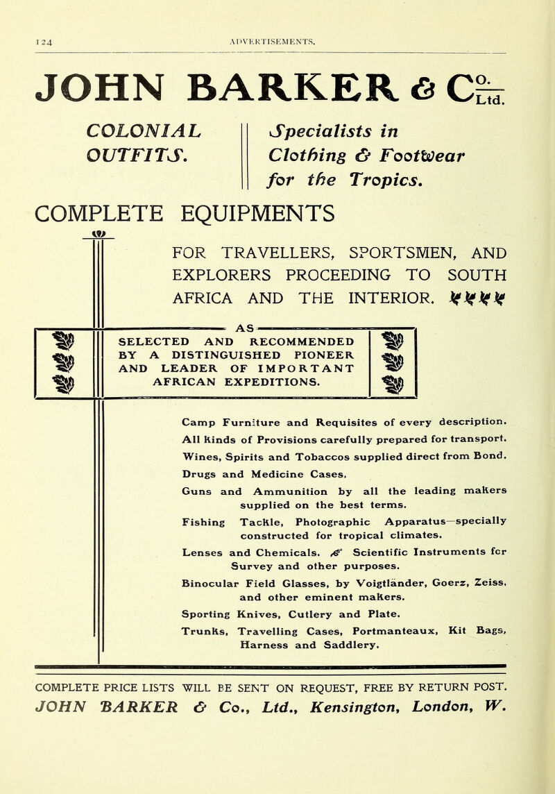 JOHN BARKER6 COLONIAL OUTFITS. Specialists in Clothing & Footwear for the Tropics. COMPLETE EQUIPMENTS FOR TRAVELLERS, SPORTSMEN, AND EXPLORERS PROCEEDING TO SOUTH AFRICA AND THE INTERIOR* AS— SELECTED AND RECOMMENDED BY A DISTINGUISHED PIONEER AND LEADER OF IMPORTANT AFRICAN EXPEDITIONS. Camp Furniture and Requisites of every description. All Kinds of Provisions carefully prepared for transport. Wines, Spirits and Tobaccos supplied direct from Bond. Drugs and Medicine Cases. Guns and Ammunition by all the leading makers supplied on the best terms. Fishing Tackle, Photographic Apparatus—specially constructed for tropical climates. Lenses and Chemicals. ^ Scientific Instruments fcr Survey and other purposes. Binocular Field Glasses, by Voigtlander, Goerz, Zeiss, and other eminent makers. Sporting Knives, Cutlery and Plate. Trunks, Travelling Cases, Portmanteaux, Kit Bags, Harness and Saddlery. COMPLETE PRICE LISTS WILL BE SENT ON REQUEST, FREE BY RETURN POST. JOHN BARKER <5* Co., Ltd., Kensington, London, W.