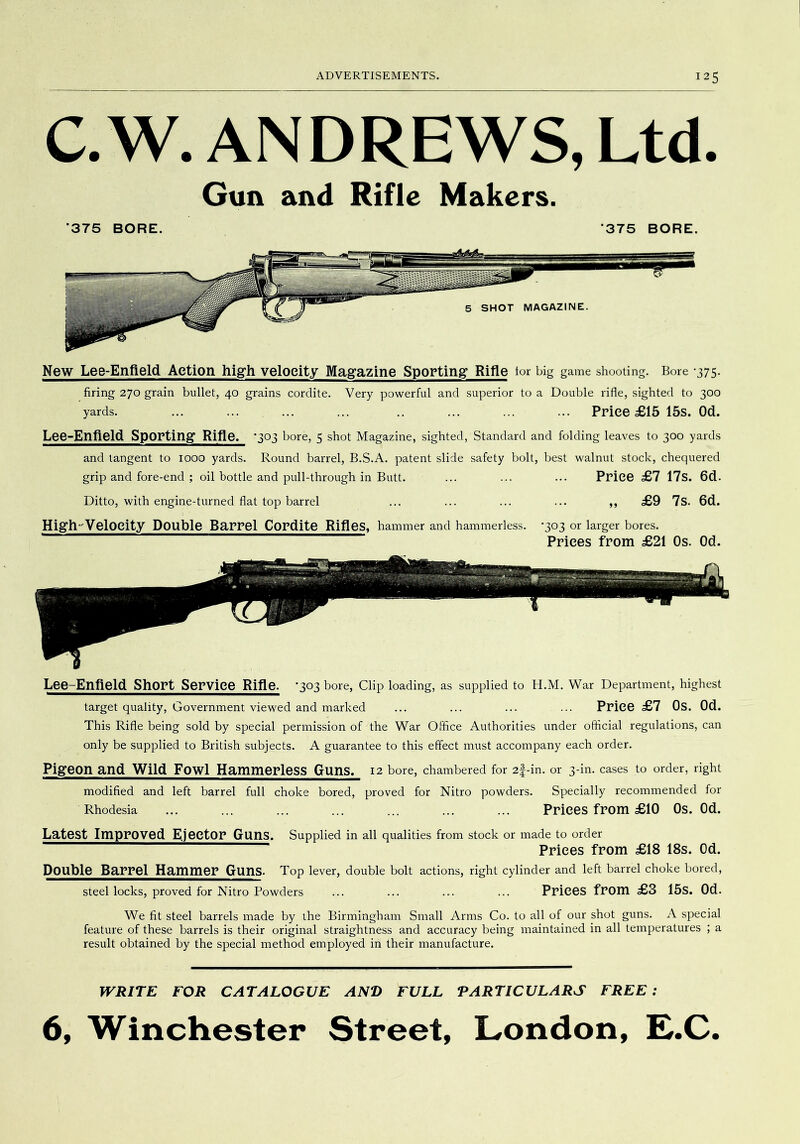 C.W. ANDREWS, Ltd. Gun and Rifle Makers. ■375 BORE. 375 BORE. New Lee-Enfield Action high velocity Magazine Sporting Rifle tor big game shooting. Bore *375. firing 270 grain bullet, 40 grains cordite. Very powerful and superior to a Double rifle, sighted to 300 yards. ... ... ... ... .. ... ... ... Price £15 15s. Od. Lee-Enfield Sporting* Rifle. '303 bore, 5 shot Magazine, sighted, Standard and folding leaves to 300 yards and tangent to 1000 yards. Round barrel, B.S.A. patent slide safety bolt, best walnut stock, chequered grip and fore-end ; oil bottle and pull-through in Butt. ... ... ... Price £7 17s. 6d. Ditto, with engine-turned flat top barrel ... ... ... ... ,, £9 7s. 6d. High'Velocity Double Barrel Cordite Rifles, hammer and hammerless. -303 or larger bores. Prices from £21 Os. Od. Lee-Enfield Short Service Rifle. -303 bore, Clip loading, as supplied to H.M. War Department, highest target quality. Government viewed and marked ... ... ... ... Price £7 Os. Od. This Rifle being sold by sj^ecial permission of the War Office Authorities under official regulations, can only be supplied to British subjects. A guarantee to this effect must accompany each order. Pigeon and Wild Fowl Hammerless Guns. 12 bore, chambered for 2|-in. or 3-in. cases to order, right modified and left barrel full choke bored, proved for Nitro powders. Specially recommended for Rhodesia ... ... ... ... ... ... ... Prices from £10 Os. Od. Latest Improved Ejector Guns. Supplied in all qualities from stock or made to order Prices from £18 18s. Od. Double Barrel Hammer Guns. Top lever, double bolt actions, right cylinder and left barrel choke bored, steel locks, proved for Nitro Powders ... ... ... ... Prices from £3 15s. Od. We fit steel barrels made by the Birmingham Small Arms Co. to all of our shot guns. A special feature of these barrels is their original straightness and accuracy being maintained in all temperatures ; a result obtained by the special method employed in their manufacture. WRITE FOR CATALOGUE AND FULL PARTICULARS FREE: 6, Winchester Street, London, L.C.