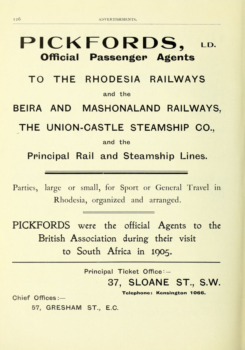 PICK FORDS, Lo Official Passengei* Agents TO THE RHODESIA RAILWAYS and the BEIRA AND MASHONALAND RAILWAYS, THE UNION-CASTLE STEAMSHIP CO., and the Principal Rail and Steamship Lines. Parties, large or small, for Sport or General Travel in Rhodesia, organized and arranged. PICKFORDS were the official Agents to the British Association during their visit to South Africa in I905. Principal Ticket Office: — 37, SLOANE ST., S.W. Telephone: Kensington 1066, Chief Offices:— 57, GRESHAM ST., E.C.