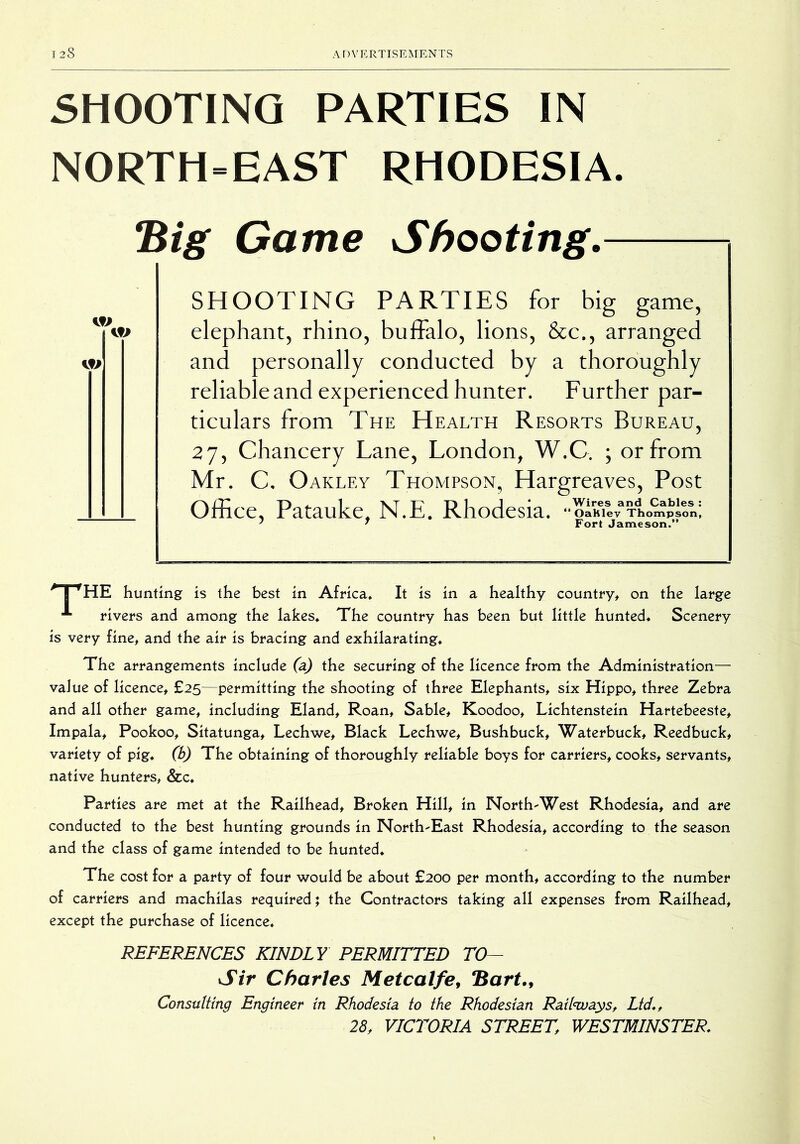 SHOOTING PARTIES IN NORTH=EAST RHODESIA Big Game Shooting.- SHOOTING PARTIES for big game, elephant, rhino, buffalo, lions, &c., arranged and personally conducted by a thoroughly reliable and experienced hunter. Further par- ticulars from The Health Resorts Bureau, 27, Chancery Lane, London, W.C. ; or from Mr. C. Oakley Thompson, Hargreaves, Post Office, Patauke, N.E. Rhodesia. ^T^HE hunting is the best in Africa* It is in a healthy country, on the large rivers and among the lakes* The country has been but little hunted. Scenery is very fine, and the air is bracing and exhilarating* The arrangements include (a) the securing of the licence from the Administration— value of licence, £25—permitting the shooting of three Elephants, six Hippo, three Zebra and all other game, including Eland, Roan, Sable, Koodoo, Lichtenstein Hartebeeste, Impala, Pookoo, Sitatunga, Lechwe, Black Lechwe, Bushbuck, Waterbuck, Reedbuck, variety of pig* (b) The obtaining of thoroughly reliable boys for carriers, cooks, servants, native hunters, &c* Parties are met at the Railhead, Broken Hill, in North-West Rhodesia, and are conducted to the best hunting grounds in North-East Rhodesia, according to the season and the class of game intended to be hunted* The cost for a party of four would be about £200 per month, according to the number of carriers and machilas required; the Contractors taking all expenses from Railhead, except the purchase of licence. REFERENCES KINDLY PERMITTED TO— Sir Charles Metcalfe^ *Bart.^ Consulting Engineer in Rhodesia to the Rhodesian Railwayst Ltd*, 28, VICTORIA STREET, WESTMINSTER*